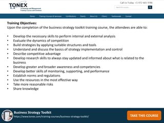 TAKE THIS COURSE
Business Strategy Toolkit
https://www.tonex.com/training-courses/business-strategy-toolkit/
Training Objectives:
Upon the completion of the business strategy toolkit training course, the attendees are able to:
• Develop the necessary skills to perform internal and external analysis
• Evaluate the dynamics of competition
• Build strategies by applying suitable structures and tools
• Understand and discuss the basics of strategy implementation and control
• Describe competitive advantage
• Develop research skills to always stay updated and informed about what is related to the
business
• Develop greater and broader awareness and competencies
• Develop better skills of monitoring, supporting, and performance
• Establish norms and regulations
• Use the resources in the most effective way
• Take more reasonable risks
• Share knowledge
 