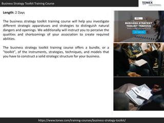 Business Strategy Toolkit Training Course
https://www.tonex.com/training-courses/business-strategy-toolkit/
Length: 2 Days
The business strategy toolkit training course will help you investigate
different strategic apparatuses and strategies to distinguish natural
dangers and openings. We additionally will instruct you to perceive the
qualities and shortcomings of your association to create required
abilities.
The business strategy toolkit training course offers a bundle, or a
"toolkit", of the instruments, strategies, techniques, and models that
you have to construct a solid strategic structure for your business.
 