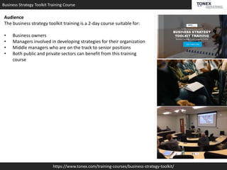 Business Strategy Toolkit Training Course
https://www.tonex.com/training-courses/business-strategy-toolkit/
Audience
The business strategy toolkit training is a 2-day course suitable for:
• Business owners
• Managers involved in developing strategies for their organization
• Middle managers who are on the track to senior positions
• Both public and private sectors can benefit from this training
course
 