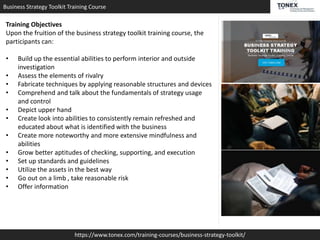 Business Strategy Toolkit Training Course
https://www.tonex.com/training-courses/business-strategy-toolkit/
Training Objectives
Upon the fruition of the business strategy toolkit training course, the
participants can:
• Build up the essential abilities to perform interior and outside
investigation
• Assess the elements of rivalry
• Fabricate techniques by applying reasonable structures and devices
• Comprehend and talk about the fundamentals of strategy usage
and control
• Depict upper hand
• Create look into abilities to consistently remain refreshed and
educated about what is identified with the business
• Create more noteworthy and more extensive mindfulness and
abilities
• Grow better aptitudes of checking, supporting, and execution
• Set up standards and guidelines
• Utilize the assets in the best way
• Go out on a limb , take reasonable risk
• Offer information
 