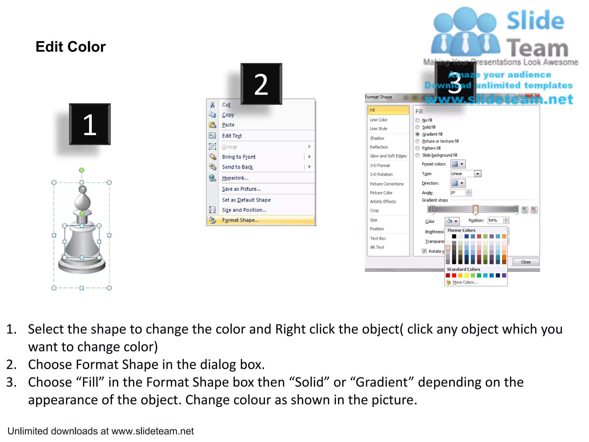 Edit Color

                                           2                              3
               1




1. Select the shape to change the color and Right click the object( click any object which you
   want to change color)
2. Choose Format Shape in the dialog box.
3. Choose “Fill” in the Format Shape box then “Solid” or “Gradient” depending on the
   appearance of the object. Change colour as shown in the picture.

Unlimited downloads at www.slideteam.net
 