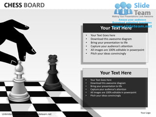 CHESS BOARD


                                                        Your Text Here
                                           •   Your Text Goes here
                                           •   Download this awesome diagram
                                           •   Bring your presentation to life
                                           •   Capture your audience’s attention
                                           •   All images are 100% editable in powerpoint
                                           •   Pitch your ideas convincingly




                                                       Your Text Here
                                           •   Your Text Goes here
                                           •   Download this awesome diagram
                                           •   Bring your presentation to life
                                           •   Capture your audience’s attention
                                           •   All images are 100% editable in powerpoint
                                           •   Pitch your ideas convincingly




                                                                                            Your Logo
Unlimited downloads at www.slideteam.net
 