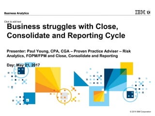Click to add text
© 2014 IBM Corporation
Business struggles with Close,
Consolidate and Reporting Cycle
Presenter: Paul Young, CPA, CGA – Proven Practice Adviser – Risk
Analytics, FOPM/FPM and Close, Consolidate and Reporting
Day: May 21, 2017
 