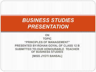ON
TOPIC
“PRINCIPLES OF MANAGEMENT”
PRESENTED BY:ROHAN GOYAL OF CLASS 12 B
SUBMITTED TO:OUR HONOURABLE TEACHER
OF BUSINESS STUDIES
[MISS JYOTI BANSAL]
BUSINESS STUDIES
PRESENTATION
 