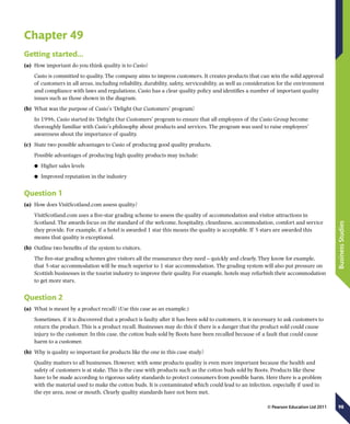98
BusinessStudies
© Pearson Education Ltd 2011
Chapter 49
Getting started…
(a)	 How important do you think quality is to Casio?
Casio is committed to quality. The company aims to impress customers. It creates products that can win the solid approval
of customers in all areas, including reliability, durability, safety, serviceability, as well as consideration for the environment
and compliance with laws and regulations. Casio has a clear quality policy and identifies a number of important quality
issues such as those shown in the diagram.
(b)	 What was the purpose of Casio’s ‘Delight Our Customers’ program?
In 1996, Casio started its ‘Delight Our Customers’ program to ensure that all employees of the Casio Group become
thoroughly familiar with Casio’s philosophy about products and services. The program was used to raise employees’
awareness about the importance of quality.
(c)	 State two possible advantages to Casio of producing good quality products.
Possible advantages of producing high quality products may include:
	● Higher sales levels
	● Improved reputation in the industry
Question 1
(a)	 How does VisitScotland.com assess quality?
VisitScotland.com uses a five-star grading scheme to assess the quality of accommodation and visitor attractions in
Scotland. The awards focus on the standard of the welcome, hospitality, cleanliness, accommodation, comfort and service
they provide. For example, if a hotel is awarded 1 star this means the quality is acceptable. If 5 stars are awarded this
means that quality is exceptional.
(b)	 Outline two benefits of the system to visitors.
The five-star grading schemes give visitors all the reassurance they need – quickly and clearly. They know for example,
that 5-star accommodation will be much superior to 1 star accommodation. The grading system will also put pressure on
Scottish businesses in the tourist industry to improve their quality. For example, hotels may refurbish their accommodation
to get more stars.
Question 2
(a)	 What is meant by a product recall? (Use this case as an example.)
Sometimes, if it is discovered that a product is faulty after it has been sold to customers, it is necessary to ask customers to
return the product. This is a product recall. Businesses may do this if there is a danger that the product sold could cause
injury to the customer. In this case, the cotton buds sold by Boots have been recalled because of a fault that could cause
harm to a customer.
(b)	 Why is quality so important for products like the one in this case study?
Quality matters to all businesses. However, with some products quality is even more important because the health and
safety of customers is at stake. This is the case with products such as the cotton buds sold by Boots. Products like these
have to be made according to rigorous safety standards to protect consumers from possible harm. Here there is a problem
with the material used to make the cotton buds. It is contaminated which could lead to an infection, especially if used in
the eye area, nose or mouth. Clearly quality standards have not been met.
 