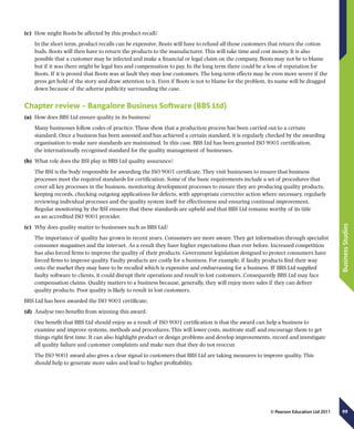 99
BusinessStudies
© Pearson Education Ltd 2011
(c)	 How might Boots be affected by this product recall?
In the short term, product recalls can be expensive. Boots will have to refund all those customers that return the cotton
buds. Boots will then have to return the products to the manufacturer. This will take time and cost money. It is also
possible that a customer may be infected and make a financial or legal claim on the company. Boots may not be to blame
but if it was there might be legal fees and compensation to pay. In the long term there could be a loss of reputation for
Boots. If it is proved that Boots was at fault they may lose customers. The long-term effects may be even more severe if the
press get hold of the story and draw attention to it. Even if Boots is not to blame for the problem, its name will be dragged
down because of the adverse publicity surrounding the case.
Chapter review – Bangalore Business Software (BBS Ltd)
(a)	 How does BBS Ltd ensure quality in its business?
Many businesses follow codes of practice. These show that a production process has been carried out to a certain
standard. Once a business has been assessed and has achieved a certain standard, it is regularly checked by the awarding
organisation to make sure standards are maintained. In this case, BBS Ltd has been granted ISO 9001 certification,
the internationally recognised standard for the quality management of businesses.
(b)	 What role does the BSI play in BBS Ltd quality assurance?
The BSI is the body responsible for awarding the ISO 9001 certificate. They visit businesses to ensure that business
processes meet the required standards for certification. Some of the basic requirements include a set of procedures that
cover all key processes in the business, monitoring development processes to ensure they are producing quality products,
keeping records, checking outgoing applications for defects, with appropriate corrective action where necessary, regularly
reviewing individual processes and the quality system itself for effectiveness and ensuring continual improvement.
Regular monitoring by the BSI ensures that these standards are upheld and that BBS Ltd remains worthy of its title
as an accredited ISO 9001 provider.
(c)	 Why does quality matter to businesses such as BBS Ltd?
The importance of quality has grown in recent years. Consumers are more aware. They get information through specialist
consumer magazines and the internet. As a result they have higher expectations than ever before. Increased competition
has also forced firms to improve the quality of their products. Government legislation designed to protect consumers have
forced firms to improve quality. Faulty products are costly for a business. For example, if faulty products find their way
onto the market they may have to be recalled which is expensive and embarrassing for a business. IF BBS Ltd supplied
faulty software to clients, it could disrupt their operations and result in lost customers. Consequently BBS Ltd may face
compensation claims. Quality matters to a business because, generally, they will enjoy more sales if they can deliver
quality products. Poor quality is likely to result in lost customers.
BBS Ltd has been awarded the ISO 9001 certificate.
(d)	 Analyse two benefits from winning this award.
One benefit that BBS Ltd should enjoy as a result of ISO 9001 certification is that the award can help a business to
examine and improve systems, methods and procedures. This will lower costs, motivate staff and encourage them to get
things right first time. It can also highlight product or design problems and develop improvements, record and investigate
all quality failure and customer complaints and make sure that they do not reoccur.
The ISO 9001 award also gives a clear signal to customers that BBS Ltd are taking measures to improve quality. This
should help to generate more sales and lead to higher profitability.
 