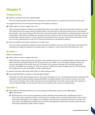 9
BusinessStudies
© Pearson Education Ltd 2011
Chapter 5
Getting started...
(a)	 What do you think is meant by a global market?
This is the largest possible market because a firm hopes to sell its products to consumers in all countries in the world.
It is suggested that the US is becoming less important in the global car industry.
(b)	 What evidence is there to support this view?
Fifty years ago the global car industry was dominated by three US car makers, GM, Ford and Chrysler. But from the 1980s,
their market share fell as Japan entered the global market. Now their share of their home market in the US has declined
dramatically as new, leaner producers like Toyota have entered the market. GM and Ford are cutting thousands of jobs and
closing plants, while Toyota is building one new plant each year. Toyota is worth 10 times as much as GM and is now the
world’s largest carmaker. Figure 5.1 shows that the US now produces fewer cars than it sells. On the other hand, in Asia,
more cars are produced than are sold. The US has lost its dominance in the global car industry.
(c)	 State one possible reason why car production is rising in Asia.
One reason why car production might be rising in Asia is because labour costs are so low in this region. International car
manufacturers might be locating an increasing number of car plants in Asia to help reduce their production costs.
Question 1
HSBC is a multinational.
(a)	 What evidence is there to support this view?
Multinationals are large and powerful corporations. They sell goods and services into global markets and have production
plants and other operating facilities all over the world. In this case, HSBC is one of the largest banking and financial
services organisations in the world. There are 9,500 offices in 86 countries in Europe, the Asia-Pacific region, the
Americas, the Middle East and Africa. In 2008, the turnover of HSBC was nearly £50 billion and over 300,000 people
were employed across the world. HSBC is clearly a multinational.
In common with many other banks, HSBC offers an online banking service.
(b)	 How would this help the company to reach the global market?
Most banks now offer online banking services. This means that people can carry out banking transactions using their own
computers. Online banking will help companies like HSBC reach global markets. This is because customers can access
their accounts anywhere in the world. Customers do not necessarily have to live in the country where they opened an
account. Banks like HSBC can also advertise their services cheaply on the internet to a global market.
Question 2
(a)	 How might the following benefit from Coca-Cola locating a bottling plant in their country? (i) residents;
(ii) the government.
(i)	 Multinationals create new jobs in developing countries. Residents often benefit when a multinational such as
Coca-Cola locates a production facility on its doorstep. For example, in this case locals will benefit from jobs created
in the large bottling plant. Local suppliers are also likely to get work when a multinational invests in a project. The
extra output and employment resulting from new business developments will increase economic growth and may
raise living standards for people in these countries.
 