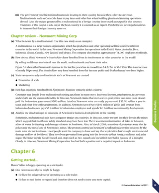 10
BusinessStudies
© Pearson Education Ltd 2011
(ii)	 The government benefits from multinationals locating in their country because they collect tax revenue.
Multinationals such as Coca-Cola have to pay taxes and other fees when building plants and running operations
abroad. Also, the output generated by a multinational in a foreign country is recorded as output for that country.
Therefore, if this output is sold out of the host country it is counted as an export. This helps less developed countries
to increase their foreign currency reserves.
Chapter review – Newmont Mining Corp
(a)	 What is meant by a multinational? (Use this case study as an example.)
A multinational is a large business organisation which has production and other operating facilities in several different
countries in the world. In this case, Newmont Mining Corporation has operations in the United States, Australia, Peru,
Indonesia, Ghana, Canada, New Zealand and Mexico. The company also employs approximately 34,000 employees worldwide.
(b)	 How do you think Newmont’s shareholders have benefited from its involvement in other countries in the world?
By selling in different markets all over the world, multinationals can boost their sales.
Figure 5.4 shows that Newmont’s revenue in the last five years has increased from $4,222m to $6,199m. This is an increase
of nearly 50 per cent. The shareholders may have benefited from this because profits and dividends may have been higher.
(c)	 State two reasons why multinationals such as Newmont are created.
	● Economies of scale
	● Marketing
(d)	 How has Indonesia benefited from Newmont’s business ventures in the country?
Countries may benefit from multinationals setting up plants in many ways. Increased income, employment, tax revenue
and exports are the common benefits, In this case, Newmont claims that over a seven-year period one mine (now closed)
paid the Indonesian government $500 million. Another Newmont mine currently pays around $35.90 million a year in
taxes and other fees to the government. In addition, Newmont says it buys $183 million of goods and services from
Indonesian businesses, pays $55 million to Indonesian employees and spends $2.3 million in community development.
(e)	 Analyse the disadvantages to Indonesia of Newmont’s business developments in the country.
Sometimes, multinationals can have a negative impact on countries. In this case, some workers lost their lives in the mines
which suggest that health and safety standards may have been low. There was also contamination of lakes in Sulawesi,
a loss of water for farming and damage to forests in Sumbawa. Also, in March 2006, a number of protestors were shot by
police near the site of one of Newmont’s mines. The protests centred on Newmont’s exploration activities in forests by the
main mine site on Sumbawa. Local people want the company to leave and say that exploration has brought environmental
damage and loss of livelihood. They have been prevented from going into the forests to collect honey, candlenut and palm
sugar. The water supply has decreased, and crops such as rice, squash and cucumber have failed because of a drought.
Clearly, in this case, Newmont Mining Corporation has had both a positive and a negative impact on Indonesia.
Chapter 6
Getting started…
Marco Valdez is happy operating as a sole trader.
(a)	 Give two reasons why he might be happy.
	● He likes the independence of operating as a sole trader.
	● He has no real desire to expand and therefore does not need to raise any more capital.
 