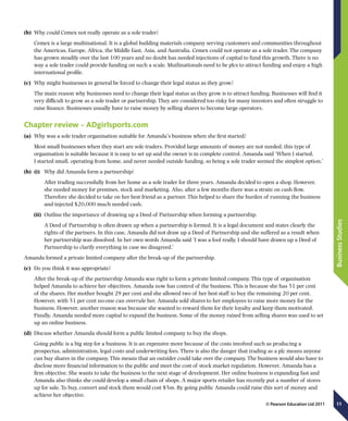 11
BusinessStudies
© Pearson Education Ltd 2011
(b)	 Why could Cemex not really operate as a sole trader?
Cemex is a large multinational. It is a global building materials company serving customers and communities throughout
the Americas, Europe, Africa, the Middle East, Asia, and Australia. Cemex could not operate as a sole trader. The company
has grown steadily over the last 100 years and no doubt has needed injections of capital to fund this growth. There is no
way a sole trader could provide funding on such a scale. Mutlinationals need to be plcs to attract funding and enjoy a high
international profile.
(c)	 Why might businesses in general be forced to change their legal status as they grow?
The main reason why businesses need to change their legal status as they grow is to attract funding. Businesses will find it
very difficult to grow as a sole trader or partnership. They are considered too risky for many investors and often struggle to
raise finance. Businesses usually have to raise money by selling shares to become large operators.
Chapter review – ADgirlsports.com
(a)	 Why was a sole trader organisation suitable for Amanda’s business when she first started?
Most small businesses when they start are sole traders. Provided large amounts of money are not needed, this type of
organisation is suitable because it is easy to set up and the owner is in complete control. Amanda said ‘When I started,
I started small, operating from home, and never needed outside funding, so being a sole trader seemed the simplest option.’
(b)	 (i)	 Why did Amanda form a partnership?
	After trading successfully from her home as a sole trader for three years, Amanda decided to open a shop. However,
she needed money for premises, stock and marketing. Also, after a few months there was a strain on cash flow.
Therefore she decided to take on her best friend as a partner. This helped to share the burden of running the business
and injected $20,000 much needed cash.
(ii)	 Outline the importance of drawing up a Deed of Partnership when forming a partnership.
	A Deed of Partnership is often drawn up when a partnership is formed. It is a legal document and states clearly the
rights of the partners. In this case, Amanda did not draw up a Deed of Partnership and she suffered as a result when
her partnership was dissolved. In her own words Amanda said ‘I was a fool really. I should have drawn up a Deed of
Partnership to clarify everything in case we disagreed.’
Amanda formed a private limited company after the break-up of the partnership.
(c)	 Do you think it was appropriate?
After the break-up of the partnership Amanda was right to form a private limited company. This type of organisation
helped Amanda to achieve her objectives. Amanda now has control of the business. This is because she has 51 per cent
of the shares. Her mother bought 29 per cent and she allowed two of her best staff to buy the remaining 20 per cent.
However, with 51 per cent no-one can overrule her. Amanda sold shares to her employees to raise more money for the
business. However, another reason was because she wanted to reward them for their loyalty and keep them motivated.
Finally, Amanda needed more capital to expand the business. Some of the money raised from selling shares was used to set
up an online business.
(d)	 Discuss whether Amanda should form a public limited company to buy the shops.
Going public is a big step for a business. It is an expensive move because of the costs involved such as producing a
prospectus, administration, legal costs and underwriting fees. There is also the danger that trading as a plc means anyone
can buy shares in the company. This means that an outsider could take over the company. The business would also have to
disclose more financial information to the public and meet the cost of stock market regulation. However, Amanda has a
firm objective. She wants to take the business to the next stage of development. Her online business is expanding fast and
Amanda also thinks she could develop a small chain of shops. A major sports retailer has recently put a number of stores
up for sale. To buy, convert and stock them would cost $5m. By going public Amanda could raise this sort of money and
achieve her objective.
 