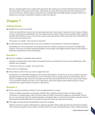 12
BusinessStudies
© Pearson Education Ltd 2011
However, Amanda might need to consider other approaches. She could grow more slowly and fund growth from profits.
She may be able to borrow money from banks. Alternatively she may be able to persuade some other entrepreneurs to
invest in her business. All these options would need to be considered before she finally decided to go public. However, if a
flotation was successful, it would allow Amanda to achieve her objective.
Chapter 7
Getting started…
(a)	 Identify four resources used by JCB.
In this case study JCB use resources such as metal, glass, paint and a wide range of components such as engines, braking
systems, control systems and hydraulic units. The company will also employ workers such as assembly workers, engineers
and office staff. Machinery such as a laser cutters, presses, drills, paint sprayers will be used in the factory. JCB will also use
energy such as gas and electricity.
NB Any four are acceptable – there may also be many others.
(b)	 To what extent do you think JCB relies on the use of machinery in its production of construction equipment?
JCB probably uses a lot of machinery in its production processes. JCB has a reputation for innovation and high quality
products. It has some of the finest engineering facilities across the globe. This suggests that the company relies heavily on
production methods that use hi-tech machinery.
Question 1
(a)	 State two examples of capital that Alonso will use.
Examples of capital used by Alonso which are mentioned in the case include the 50-seater coach, mobile phones, office
furniture and a computer.
NB Any two of these are acceptable – there may be others.
Alonso Cortez is an entrepreneur.
(b)	 What evidence is there in this case study to support this view?
Entrepreneurs are responsible for setting up and running small businesses. Alonso has set up a bus company to provide a
passenger transport service from Madrid city centre to the airport. This was his idea and he owns the business. This is a
feature of entrepreneurship. Alonso has also taken some risk. He has invested €40,000 of his own money. If the business
is not successful he stands to lose some, or all, of this money. Alonso also organises other production factors. He has
purchased some capital and hired two drivers to help him out.
Question 2
(a)	 What is meant by the division of labour? (Use an example from this case study.)
Workers are likely to specialise in certain tasks and skills. This is called the division of labour and allows people to
concentrate on a limited range of tasks. The three workers for Dublin Construction Company are all specialists. They all
focus on one particular job for the company. Brendan is a bricklayer, Mary is an electrician and Ahab is a plumber. Each of
them possesses specialist skills which are needed to do their jobs. These have taken time to develop.
(b)	 How might such specialisation benefit Dublin Construction Company?
Dublin Construction Company will benefit from employing specialists. When people specialise their productivity is higher.
This is because the quality of work is likely to be better. They focus on the same limited range of tasks or skills and become
 