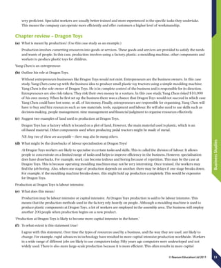 13
BusinessStudies
© Pearson Education Ltd 2011
very proficient. Specialist workers are usually better trained and more experienced in the specific tasks they undertake.
This means the company can operate more efficiently and offer customers a higher level of workmanship.
Chapter review – Dragon Toys
(a)	 What is meant by production? (Use this case study as an example.)
Production involves converting resources into goods or services. These goods and services are provided to satisfy the needs
and wants of people. In this case, production involves using a factory, plastic, a moulding machine, other components and
workers to produce plastic toys for children.
Yang Chen is an entrepreneur.
(b)	 Outline his role at Dragon Toys.
Without entrepreneurs businesses like Dragon Toys would not exist. Entrepreneurs are the business owners. In this case
study, Yang Chen came up with the business idea to produce small plastic toy tractors using a simple moulding machine.
Yang Chen is the sole owner of Dragon Toys. He is in complete control of the business and is responsible for its direction.
Entrepreneurs are also risk-takers. They risk their own money in a venture. In this case study, Yang Chen risked $10,000
of his own money. When he first set up the business there was a chance that Dragon Toys would not succeed in which case
Yang Chen could have lost some, or all, of his money. Finally, entrepreneurs are responsible for organising. Yang Chen will
have to buy and hire resources such as raw materials, tools, equipment and labour. He will also need to use skills such as
decision-making, people management, time management and financial judgment to organise resources effectively.
(c)	 Suggest two examples of land used in production at Dragon Toys.
Dragon Toys has a factory which is located on a plot of land. However, the main material used is plastic, which is an
oil-based material. Other components used when producing pedal tractors might be made of metal.
NB Any two of these are acceptable – there may also be many others.
(d)	 What might be the drawbacks of labour specialisation at Dragon Toys?
At Dragon Toys workers are likely to specialise in certain tasks and skills. This is called the division of labour. It allows
people to concentrate on a limited range of tasks and helps to improve efficiency in the business. However, specialisation
does have drawbacks. For example, work can become tedious and boring because of repetition. This may be the case at
Dragon Toys. This is because operating moulding machines may not be very interesting. Once trained, the workers may
find the job boring. Also, when one stage of production depends on another, there may be delays if one stage breaks down.
For example, if the moulding machine breaks-down, this might hold up production completely. This would be expensive
for Dragon Toys.
Production at Dragon Toys is labour intensive.
(e)	 What does this mean?
Production may be labour intensive or capital intensive. At Dragon Toys production is said to be labour intensive. This
means that the production methods used in the factory rely heavily on people. Although a moulding machine is used to
produce plastic components at Dragon Toys, a lot of workers are employed in the assembly area. The business will employ
another 200 people when production begins on a new product.
‘Production at Dragon Toys is likely to become more capital intensive in the future.’
(f  )	 To what extent is this statement true?
I agree with this statement. Over time the types of resources used by a business, and the way they are used, are likely to
change. For example, rapid advances in technology have resulted in more capital intensive production worldwide. Workers
in a wide range of different jobs are likely to use computers today. Fifty years ago computers were undeveloped and not
widely used. There is also more large-scale production because it is more efficient. This often results in more capital
 