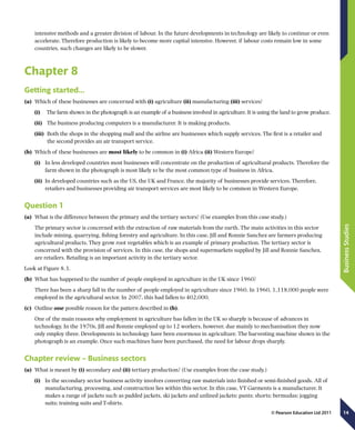 14
BusinessStudies
© Pearson Education Ltd 2011
intensive methods and a greater division of labour. In the future developments in technology are likely to continue or even
accelerate. Therefore production is likely to become more capital intensive. However, if labour costs remain low in some
countries, such changes are likely to be slower.
Chapter 8
Getting started…
(a)	 Which of these businesses are concerned with (i) agriculture (ii) manufacturing (iii) services?
(i)	  The farm shown in the photograph is an example of a business involved in agriculture. It is using the land to grow produce.
(ii)	  The business producing computers is a manufacturer. It is making products.
(iii)	  Both the shops in the shopping mall and the airline are businesses which supply services. The first is a retailer and
the second provides an air transport service.
(b)	 Which of these businesses are most likely to be common in (i) Africa (ii) Western Europe?
(i)	 In less developed countries most businesses will concentrate on the production of agricultural products. Therefore the
farm shown in the photograph is most likely to be the most common type of business in Africa.
(ii)	 In developed countries such as the US, the UK and France, the majority of businesses provide services. Therefore,
retailers and businesses providing air transport services are most likely to be common in Western Europe.
Question 1
(a)	 What is the difference between the primary and the tertiary sectors? (Use examples from this case study.)
The primary sector is concerned with the extraction of raw materials from the earth. The main activities in this sector
include mining, quarrying, fishing forestry and agriculture. In this case, Jill and Ronnie Sanchez are farmers producing
agricultural products. They grow root vegetables which is an example of primary production. The tertiary sector is
concerned with the provision of services. In this case, the shops and supermarkets supplied by Jill and Ronnie Sanchez,
are retailers. Retailing is an important activity in the tertiary sector.
Look at Figure 8.3.
(b)	 What has happened to the number of people employed in agriculture in the UK since 1960?
There has been a sharp fall in the number of people employed in agriculture since 1960. In 1960, 1,118,000 people were
employed in the agricultural sector. In 2007, this had fallen to 402,000.
(c)	 Outline one possible reason for the pattern described in (b).
One of the main reasons why employment in agriculture has fallen in the UK so sharply is because of advances in
technology. In the 1970s, Jill and Ronnie employed up to 12 workers, however, due mainly to mechanisation they now
only employ three. Developments in technology have been enormous in agriculture. The harvesting machine shown in the
photograph is an example. Once such machines have been purchased, the need for labour drops sharply.
Chapter review – Business sectors
(a)	 What is meant by (i) secondary and (ii) tertiary production? (Use examples from the case study.)
(i)	 In the secondary sector business activity involves converting raw materials into finished or semi-finished goods. All of
manufacturing, processing, and construction lies within this sector. In this case, VT Garments is a manufacturer. It
makes a range of jackets such as padded jackets, ski jackets and unlined jackets; pants; shorts; bermudas; jogging
suits; training suits and T-shirts.
 