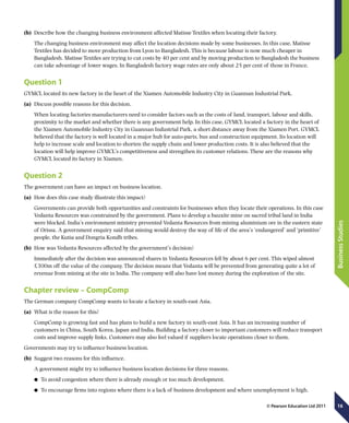 16
BusinessStudies
© Pearson Education Ltd 2011
(b)	 Describe how the changing business environment affected Matisse Textiles when locating their factory.
The changing business environment may affect the location decisions made by some businesses. In this case, Matisse
Textiles has decided to move production from Lyon to Bangladesh. This is because labour is now much cheaper in
Bangladesh. Matisse Textiles are trying to cut costs by 40 per cent and by moving production to Bangladesh the business
can take advantage of lower wages. In Bangladesh factory wage rates are only about 25 per cent of those in France.
Question 1
GYMCL located its new factory in the heart of the Xiamen Automobile Industry City in Guannan Industrial Park.
(a)	 Discuss possible reasons for this decision.
When locating factories manufacturers need to consider factors such as the costs of land, transport, labour and skills,
proximity to the market and whether there is any government help. In this case, GYMCL located a factory in the heart of
the Xiamen Automobile Industry City in Guannan Industrial Park, a short distance away from the Xiamen Port. GYMCL
believed that the factory is well located in a major hub for auto-parts, bus and construction equipment. Its location will
help to increase scale and location to shorten the supply chain and lower production costs. It is also believed that the
location will help improve GYMCL’s competitiveness and strengthen its customer relations. These are the reasons why
GYMCL located its factory in Xiamen.
Question 2
The government can have an impact on business location.
(a)	 How does this case study illustrate this impact?
Governments can provide both opportunities and constraints for businesses when they locate their operations. In this case
Vedanta Resources was constrained by the government. Plans to develop a bauxite mine on sacred tribal land in India
were blocked. India’s environment ministry prevented Vedanta Resources from mining aluminium ore in the eastern state
of Orissa. A government enquiry said that mining would destroy the way of life of the area’s ‘endangered’ and ‘primitive’
people, the Kutia and Dongria Kondh tribes.
(b)	 How was Vedanta Resources affected by the government’s decision?
Immediately after the decision was announced shares in Vedanta Resources fell by about 6 per cent. This wiped almost
£300m off the value of the company. The decision means that Vedanta will be prevented from generating quite a lot of
revenue from mining at the site in India. The company will also have lost money during the exploration of the site.
Chapter review – CompComp
The German company CompComp wants to locate a factory in south-east Asia.
(a)	 What is the reason for this?
CompComp is growing fast and has plans to build a new factory in south-east Asia. It has an increasing number of
customers in China, South Korea, Japan and India. Building a factory closer to important customers will reduce transport
costs and improve supply links. Customers may also feel valued if suppliers locate operations closer to them.
Governments may try to influence business location.
(b)	 Suggest two reasons for this influence.
	 A government might try to influence business location decisions for three reasons.
	● To avoid congestion where there is already enough or too much development.
	● To encourage firms into regions where there is a lack of business development and where unemployment is high.
 