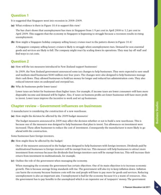 18
BusinessStudies
© Pearson Education Ltd 2011
Question 1
It is suggested that Singapore went into recession in 2008–2009.
(a)	 What evidence is there in Figure 10.4 to support this view?
The bar chart shows that unemployment has risen in Singapore from 1.9 per cent in April 2008 to 3.2 per cent in
April 2009. This suggests that the economy in Singapore is beginning to struggle because a recession results in rising
unemployment.
(b)	 How might a Singapore holiday company selling luxury cruises react to the pattern shown in Figure 10.4?
A Singapore company selling luxury cruises is likely to struggle when unemployment rises. Demand for non-essential
goods and services are likely to fall. The company might react by scaling down its operations. They may lay off staff and
find ways to cut costs.
Question 2
(a)	 How will the tax measures introduced in New Zealand support businesses?
In 2009, the New Zealand government announced some tax changes to help businesses. They were expected to save small
and medium-sized businesses $480 million over four years. The changes were also designed to help businesses manage
their cash flows. They allowed businesses to hold tax money for longer and reduced tax administration costs. They also
reduced interest rates on underpaid and overpaid tax.
(b)	 Why do businesses prefer lower taxes?
Lower taxes are better for businesses than higher taxes. For example, if income taxes are lower consumers will have more
disposable income and demand will be higher. Also, if taxes on business profits are lower businesses will have more profit
to invest. Lower taxes improve the incentive to work and set up businesses.
Chapter review – Government influences on businesses
A manufacturer is considering the construction of a new warehouse.
(a)	 How might the decision be affected by the 2009 budget measures?
The budget measures announced in 2009 may affect the decision whether or not to build a new warehouse. This is
because one of the measures was designed to help businesses that plan to invest. Tax allowances on investment were
increased. These allow businesses to reduce the cost of investment. Consequently the manufacturer is more likely to go
ahead with the construction.
Some businesses have foreign investors.
(b)	 How might these be affected by the budget?
One of the measures announced in the budget was designed to help businesses with foreign investors. Dividends paid by
multinational businesses to foreign investors will be exempt from tax. This measure will help businesses to attract more
investment from overseas because the dividends that foreign investors earn will be exempt from tax. This will increase their
return from investment in multinationals, for example.
(c)	 Outline the role of the government when managing the economy.
When managing the economy the government has certain objectives. One of its main objectives is to increase economic
growth. This is because average living standards will rise. The government will also try to keep inflation down. Inflation
can harm the economy because business costs will rise and people will have to pay more for goods and services. Reducing
unemployment is also an important aim. Unemployment is bad for the economy because it is a waste of resources. Also,
the government has to pay benefits to the unemployed which is an expensive use of taxpayers’ money. The government
 