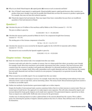 22
BusinessStudies
© Pearson Education Ltd 2011
(b)	 Why do you think Poland imports: (i) capital goods; (ii) resources such as minerals and fuels?
(i)	 One of Poland’s main imports is capital goods. Poland probably imports capital goods because other countries can
produce them more cheaply. It may also be possible that Poland does not have the resources to produce capital goods.
For example, they may not have the technical expertise.
(ii)	 Poland also imports fuel and minerals. They may import these basic commodities because there are insufficient
quantities of fuel and minerals in Poland.
Question 2
(a)	 Calculate the price in US dollars of the machines sold by Miskin to the US firm (assume £1 5 $1.50).
The price in dollars is given by:
£3,600,000 3 $1.5 5 $5,400,000
(b)	 Calculate the amount paid in pounds by Miskin for the €2.5m components bought from Germany
(assume £1 5 €1.10).
The sterling price of the German components is found by:
€2.5m 4 €1.10 5 £2,272,727
(c)	 Calculate the amount in euros received by the Spanish supplier for the £200,000 of materials sold to Miskin
(assume £1 5 €1.10).
The amount in euro received by the Spanish supplier is given by:
£200,000 3 €1.10 5 €220,000
Chapter review – Nampak
(a)	 State two reasons why nations trade. (Use examples from this case study.)
Countries trade with each other for a number of reasons. One is to obtain goods that others can produce more cheaply.
For example, South Africa buys machinery and scientific instruments from other countries. This may be because other
countries have the resources to produce such goods more efficiently. It is obviously beneficial to buy goods from other
countries if they are cheaper. South Africa sells commodities such as gold, diamonds and coal. This is because the country
has more gold, diamonds and coal than it needs for its own purposes. Consequently it can generate income by selling
them abroad.
(b)	 What is meant by an invisible export? (Use an example from this case study.)
Invisible trade involves the exchange of services. For example, South Africa has a flourishing tourist industry. It has some
attractive resorts, such as Cape Town, and an interesting culture. The money South African businesses gets from tourists is
recorded as an invisible export.
(c)	 Outline two methods of protectionism a government might use to reduce imports.
Despite the benefits of international trade countries sometimes believe that it is in their interests to restrict trade. There are
several types of trade barrier. One approach is to make imports more expensive. This will reduce demand for imports and
increase demand for home goods. Imports can be made more expensive if the government imposes a special tax on them.
Taxes on imports are called tariffs. Tariffs also raise revenue for the government.
Another way of reducing imports is to place a physical limit on the amount allowed into the country. This is called a
quota. By restricting the quantity of imports, domestic producers face less of a threat. They will have more of the market
for themselves.
 