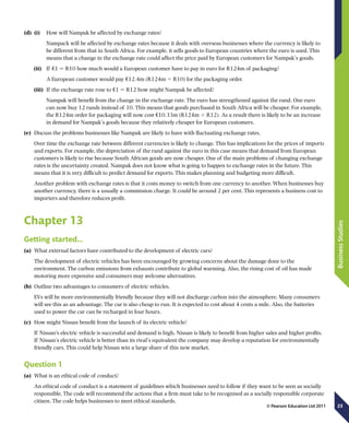23
BusinessStudies
© Pearson Education Ltd 2011
(d)	 (i)	 How will Nampak be affected by exchange rates?
Nampack will be affected by exchange rates because it deals with overseas businesses where the currency is likely to
be different from that in South Africa. For example, it sells goods to European countries where the euro is used. This
means that a change in the exchange rate could affect the price paid by European customers for Nampak’s goods.
(ii)	  If €1 5 R10 how much would a European customer have to pay in euro for R124m of packaging?
	 A European customer would pay €12.4m (R124m 4 R10) for the packaging order.
(iii)	  If the exchange rate rose to €1 5 R12 how might Nampak be affected?
Nampak will benefit from the change in the exchange rate. The euro has strengthened against the rand. One euro
can now buy 12 rands instead of 10. This means that goods purchased in South Africa will be cheaper. For example,
the R124m order for packaging will now cost €10.33m (R124m 4 R12). As a result there is likely to be an increase
in demand for Nampak’s goods because they relatively cheaper for European customers.
(e)	 Discuss the problems businesses like Nampak are likely to have with fluctuating exchange rates.
Over time the exchange rate between different currencies is likely to change. This has implications for the prices of imports
and exports. For example, the depreciation of the rand against the euro in this case means that demand from European
customers is likely to rise because South African goods are now cheaper. One of the main problems of changing exchange
rates is the uncertainty created. Nampak does not know what is going to happen to exchange rates in the future. This
means that it is very difficult to predict demand for exports. This makes planning and budgeting more difficult.
Another problem with exchange rates is that it costs money to switch from one currency to another. When businesses buy
another currency, there is a usually a commission charge. It could be around 2 per cent. This represents a business cost to
importers and therefore reduces profit.
Chapter 13
Getting started…
(a)	 What external factors have contributed to the development of electric cars?
The development of electric vehicles has been encouraged by growing concerns about the damage done to the
environment. The carbon emissions from exhausts contribute to global warming. Also, the rising cost of oil has made
motoring more expensive and consumers may welcome alternatives.
(b)	 Outline two advantages to consumers of electric vehicles.
EVs will be more environmentally friendly because they will not discharge carbon into the atmosphere. Many consumers
will see this as an advantage. The car is also cheap to run. It is expected to cost about 4 cents a mile. Also, the batteries
used to power the car can be recharged in four hours.
(c)	 How might Nissan benefit from the launch of its electric vehicle?
If Nissan’s electric vehicle is successful and demand is high, Nissan is likely to benefit from higher sales and higher profits.
If Nissan’s electric vehicle is better than its rival’s equivalent the company may develop a reputation for environmentally
friendly cars. This could help Nissan win a large share of this new market.
Question 1
(a)	 What is an ethical code of conduct?
An ethical code of conduct is a statement of guidelines which businesses need to follow if they want to be seen as socially
responsible. The code will recommend the actions that a firm must take to be recognised as a socially responsible corporate
citizen. The code helps businesses to meet ethical standards.
 