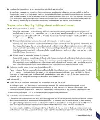 24
BusinessStudies
© Pearson Education Ltd 2011
(b)	 How have the Kenyan flower pickers benefited from an ethical code of conduct?
Kenyan flower pickers are no longer forced into overtime and casual contracts. Pay slips are now available to staff on
Kenyan flower farms, as are employment contracts, better medical facilities, improved housing and increased maternity
leave. Better training on the use of pesticides and the stricter controls on the spraying of pesticides have been introduced.
More women have been promoted to supervisory roles and staff welfare committees have been established. Workers are
also taking up membership of trade unions in increasing numbers which will aid their protection further.
Chapter review – Recycling, holidays abroad and the environment
(a)	 (i)	  What does the graph in Figure 13.3 show?
The graph in Figure 13.3 shows two things. First, the total amount of waste generated per person per year rises
between 1983/84 and 2002/03 from around 400 kg to over 500 kg. However, between 2002/03 and 2008/09 the
waste generated falls back to under 500 kg. Secondly, the amount of waste recycled rises over the period from a very
small amount to over 150 kg.
(ii)	  What contributions might businesses have made to the reduction of waste in society?
In recent years many businesses have made an effort to reduce the amount of waste they generate. For example, they
have designed packaging that can be reused or recycled, used more energy-efficient equipment or renewable energy
sources, explored ways of selling waste to other businesses as a by-product and stopped some unnecessary activities
by replacing business travel with conference calls, for example. Businesses are keen to reduce waste and use recycled
materials because it lowers costs.
(iii)	  What is meant by sustainable business development?
Sustainable development means that people should satisfy their needs and enjoy better living standards without reducing
the quality of life of future generations. Business development that denies future generations of resources is not sustainable.
This means that resource use by businesses and consumers needs to be reduced. If businesses take a sustainable approach
they will also find it easier to comply with regulations, reduce costs, improve their image and increase profits.
(b)	 Outline one possible reason for the trend shown in Figure 13.4.
Figure 13.4 shows that the number of visits abroad made by UK citizens has increased enormously from under 10 million
in 1971 to about 45 million in 2008. One reason for this is because overseas holidays are more affordable. On the one
hand, some of the components of holidays abroad, such as air travel, have fallen in price. On the other, incomes have
increased over this time period meaning that people have more disposal income.
Look at Figure 13.5.
(c)	 Which source of greenhouse gas emission has increased the most over the period?
According to Figure 13.5, the sources of greenhouse gas emissions that have increased over the period include
households, other sectors and transport and communication. Of these it appears that sources from transport and
communication have risen the most – from about 60m tonnes of carbon dioxide in 1990 to about 90m tonnes in 2007.
The government could impose a tax on air travel to help reduce greenhouse gas emissions.
(d)	 Evaluate the case for and against such action.
Governments are becoming concerned about global warming which may be affecting weather patterns and climates. Economic
development means that car ownership and air travel increases. The emissions from cars and aircraft add to global warming.
One approach that governments could use to reduce emissions from jet planes is to tax air travel. This would probably make air
travel more expensive and therefore reduce demand. This would therefore reduce carbon emissions from air travel.
However, such a tax might discriminate against the poor. If airfares do rise as a result of the tax, poorer consumers may
not have access to air travel. Another objection to such a tax is that the airline industry would be adversely affected. With
 