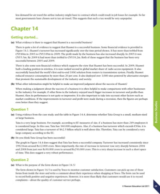 25
BusinessStudies
© Pearson Education Ltd 2011
less demand for air travel the airline industry might have to contract which could result in job losses for example. So far
most governments have chosen not to tax air travel. This suggests that such a tax would be very unpopular.
Chapter 14
Getting started…
(a)	 What evidence is there to suggest that Huawei is a successful business?
There is quite a lot of evidence to suggest that Huawei is a successful business. Some financial evidence is provided in
Figure 14.1. Huawei’s turnover has increased significantly over the time period shown. It has more than trebled from
CNY48m in 2005 to CNY149m in 2009. The profit made by the business has also increased sharply. In 2005 it was
CNY5.5m. By 2009 it had more than trebled to CNY18.2m. Both of these suggest that the business has been very
successful between 2005 and 2009.
There is also some non-financial evidence which supports the view that Huawei has been successful. In 2009, Huawei
built a leading position in wireless, it is now ranked second in global market share of radio access equipment. It also
successfully launched the world’s first end-to-end 100G solution from routers to transmission system. Finally, Huawei
reduced resource consumption by more than 20 per cent. It also deployed over 3,000 sites powered by alternative energies
that promote the sustainable development of the industry and society.
(b)	 What other information might be helpful to make an improved judgment about the success of Huawei?
When making a judgment about the success of a business it is often helpful to make comparisons with other businesses
in the industry. For example, if other firms in the industry enjoyed much bigger increases in turnover and profits than
Huawei, then its performance is not quite so impressive. It is also important to take into account other factors such as
market conditions. If the improvements in turnover and profit were made during a recession, then the figures are perhaps
even better than they suggest.
Question 1
(a)	 Using evidence from the case study, and the table in Figure 14.4, determine whether Tata Group is a small, medium-sized
or large business.
Tata is a very large business. For example, according to EU measures of size, if a business has more than 249 employees it
is considered large. In this case, Tata has 360,000 employees. Also, if a business has turnover which exceeds €50m, it is
considered large. Tata has a turnover of $62.5 billion which is well above this. Therefore, Tata can be considered a very
large company according to the EU.
(b)	 Do you think Tata Group has been successful?
The graph in Figure 14.4 does suggest that Tata has been a successful company. Turnover has increased consistently since
1992 from around Rs12,000 crore. More importantly, the rate of increase in turnover rose very sharply between 2004
and 2008 from just over Rs50,000 crore to around Rs250,000 crore. This is a very sharp increase in such a short space
of time. This does suggest a very robust performance.
Question 2
(a)	 What is the purpose of the form shown in Figure 14.5?
The form shown in Figure 14.5 is used by Tesco to monitor customer satisfaction. Customers can pick up one of these
forms from inside the store and write a comment about their experience when shopping at Tesco. The form can be used
to record both positive and negative experiences. However, it is more than likely that customers would use it to record
complaints – about the quality of customer service perhaps.
 