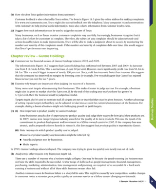 26
BusinessStudies
© Pearson Education Ltd 2011
(b)	 How else does Tesco gather information from customers?
Customer feedback is also collected by Tesco online. The form in Figure 14.5 gives the online address for making complaints.
It is www.tescocomments.com. Tesco might also accept feedback over the telephone. Many companies record conversations
with customers to help provide useful information. Tesco also collects information from customer loyalty cards.
(c)	 Suggest how such information can be used to judge the success of Tesco.
Many businesses, such as Tesco, monitor customer complaints very carefully. Increasingly, businesses recognise that it
takes a lot of effort for customers to complain. Therefore, the subject of any complaint should be taken seriously and
action should be taken to make improvements. Tesco will be able to make a judgment about its success by monitoring the
number and severity of the complaints made. If the number and severity of complaints falls over time, this would suggest
that Tesco’s performance was improving.
Chapter review – Ganno Holdings
(a)	 Comment on the financial success of Ganno Holdings between 2005 and 2009.
The information in Figure 14.7 suggests that Ganno Holdings has performed well between 2005 and 2009. Its turnover
rose from $12.3m to $20m. This is an increase of over 60 per cent. However, more significantly, profit rose from $1.1m to
$4.1m. This is a much bigger increase of nearly 300 per cent. Since profit has increased faster than turnover this suggests
that the company has improved its margins by lowering costs for example. Few would disagree that Ganno has enjoyed
financial success over the last 5 years.
(b)	 Examine why targets are important when judging the success of a business.
Many owners set targets when running their businesses. This makes it easier to judge success. For example, a business
might aim to grow its market share by 5 per cent. If, by the end of the trading year market share has grown by
6.5 per cent, then the business would be judged successful.
Targets might also be used to motivate staff. If targets are met or exceeded they may be given bonuses. Another advantage
of setting regular targets is that they can be adjusted to take into account the current circumstances of the business. For
example, during a boom a business might set challenging growth or profit targets.
(c)	 (i)	 How important is product quality to Ganno Holdings?
Some businesses attach a lot of importance to product quality and judge their success by how good their products are.
In 2009, Ganno won two prestigious industry awards for the quality of its latex products. This was the result of its
commitment to product development and investment in a $50m research centre in 2007. If the company has won
awards, and is prepared to invest heavily in research, this does suggest that product quality is important to Ganno.
(ii)	 State two ways in which product quality can be judged.
	 Measures of product quality and innovation might be reflected by:
	● Awards and prizes won by businesses.
	● Media reports.
In 1999, Ganno Holdings almost collapsed. The company was trying to grow too quickly and nearly ran out of cash.
(d)	 Analyse two other reasons why businesses might fail.
There are a number of reasons why a business might collapse. One may be because the people running the business may
not have the skills required to be successful. A wide range of skills such as people management, financial management,
purchasing, marketing, administration, time management and planning, are required to be successful. It is hard work
running a business and without all of these skills business owners often fail.
Another common reason for business failure is a sharp fall in sales. This might be caused by new competition, sudden changes
in consumer tastes, a recession, poor product quality or customer service or a failure to meet changing market needs.
 