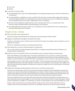34
BusinessStudies
© Pearson Education Ltd 2011
	● Face to face
	● Meeting
(b)	 Account for you answers in (a).
	● Li would probably send a copy of the marketing budget to the marketing manager using an email. She could send it as
an attachment.
	● Li would probably use a telephone to contact a member of the sales team currently working in Japan. This is because
she wants immediate feedback. If the whereabouts of the person is unknown she may use a mobile phone, although it
must be remembered that overseas calls to mobile phones can be very expensive.
	● Interviews with job applicants would involve face-to-face communication. There is no real alternative to this.
Interviews require immediate feedback and body language can be important.
	● Li would probably hold a meeting to explain a new recording system. She would need face to face communication so
that staff could ask questions if necessary.
Chapter review – Honda
(a)	 Who is the sender in this communication?
Honda is the sender of this information. The image shown is the home page for Honda’s website.
(b)	 Suggest two stakeholders that might be interested in this website.
Customers or potential customers of Honda may be interested in this website. For example, someone looking for a new car
might log on to this site.
Investors or shareholders in Honda can access financial information.
(c)	 State whether this is a formal or informal method of communication.
The use of this website to provide information about Honda is a recognised communication channel. Therefore it is a
formal method of communication.
(d)	 Describe two pieces of information which can be obtained by receivers using this method of communication?
Much of the information on the website relates to the products sold by Honda. Users can click on to a wide range of product
groups such as cars, trucks, SUVs, ATVs, engines, generators, lawnmowers and motorcycles. One of the main features on the
website is an advert for Honda’s new products. This shows a moving picture of a new car. There is a link to get more information.
Another important section on the website is that titled ‘ABOUT’. This gives information all about the Honda Corporation.
This might interest investors, the media, jobseekers, researchers or even competitors. One section gives news updates. This
tells users about the latest developments at Honda such as awards the company has won, its achievements or involvement
in the community.
(e)	 Weigh up the advantages and disadvantages of the internet as a method of communication.
The internet is used by Honda to provide a wide range of information for different business stakeholders. In general the
internet can be used to market products by displaying them on websites. It allows customers to buy products with credit
and debit cards. Websites can provide corporate information for investors and general information about the history and
nature of the business. Websites can also be used to advertise jobs to people inside and outside the business.
The internet might be also be used to obtain information about other companies and products for market research, or to
obtain information about potential supplies. It can also deal with customer queries online. The main advantage of websites
is that the information is available 24/7. Information can also be accessed anywhere in the world and updated very easily.
However, online communication is not without problems. People can only use the internet if they have access to a
computer and in some areas broadband connections are unavailable. Connections can also be lost when using the
 