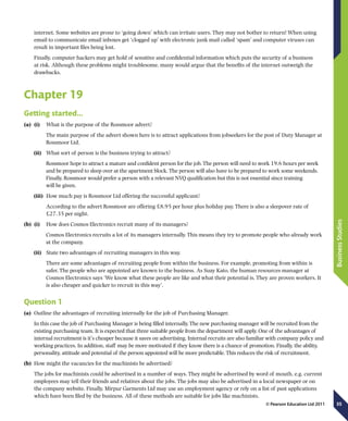 35
BusinessStudies
© Pearson Education Ltd 2011
internet. Some websites are prone to ‘going down’ which can irritate users. They may not bother to return! When using
email to communicate email inboxes get ‘clogged up’ with electronic junk mail called ‘spam’ and computer viruses can
result in important files being lost.
Finally, computer hackers may get hold of sensitive and confidential information which puts the security of a business
at risk. Although these problems might troublesome, many would argue that the benefits of the internet outweigh the
drawbacks.
Chapter 19
Getting started…
(a)	 (i)	  What is the purpose of the Rossmoor advert?
The main purpose of the advert shown here is to attract applications from jobseekers for the post of Duty Manager at
Rossmoor Ltd.
(ii)	  What sort of person is the business trying to attract?
Rossmoor hope to attract a mature and confident person for the job. The person will need to work 19.6 hours per week
and be prepared to sleep over at the apartment block. The person will also have to be prepared to work some weekends.
Finally, Rossmoor would prefer a person with a relevant NVQ qualification but this is not essential since training
will be given.
(iii)	  How much pay is Rossmoor Ltd offering the successful applicant?
According to the advert Rossmoor are offering £8.95 per hour plus holiday pay. There is also a sleepover rate of
£27.35 per night.
(b)	 (i)	  How does Cosmos Electronics recruit many of its managers?
Cosmos Electronics recruits a lot of its managers internally. This means they try to promote people who already work
at the company.
(ii)	  State two advantages of recruiting managers in this way.
There are some advantages of recruiting people from within the business. For example, promoting from within is
safer. The people who are appointed are known to the business. As Suzy Kato, the human resources manager at
Cosmos Electronics says ‘We know what these people are like and what their potential is. They are proven workers. It
is also cheaper and quicker to recruit in this way’.
Question 1
(a)	 Outline the advantages of recruiting internally for the job of Purchasing Manager.
In this case the job of Purchasing Manager is being filled internally. The new purchasing manager will be recruited from the
existing purchasing team. It is expected that three suitable people from the department will apply. One of the advantages of
internal recruitment is it’s cheaper because it saves on advertising. Internal recruits are also familiar with company policy and
working practices. In addition, staff may be more motivated if they know there is a chance of promotion. Finally, the ability,
personality, attitude and potential of the person appointed will be more predictable. This reduces the risk of recruitment.
(b)	 How might the vacancies for the machinists be advertised?
The jobs for machinists could be advertised in a number of ways. They might be advertised by word of mouth, e.g. current
employees may tell their friends and relatives about the jobs. The jobs may also be advertised in a local newspaper or on
the company website. Finally, Mirpur Garments Ltd may use an employment agency or rely on a list of past applications
which have been filed by the business. All of these methods are suitable for jobs like machinists.
 