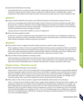 38
BusinessStudies
© Pearson Education Ltd 2011
(c)	 How did Amir benefit from the meeting?
Amir did benefit from the conciliation meeting. While the company did not agree with everything that Amir said, at the
meeting the company agreed to reinstate Amir to a similar job at a different location, to help him make a worker’s
compensation claim and pay him the wages he had lost. Amir’s previous manger also wrote a letter of apology to Amir.
Question 1
(a)	 Examine whether Glenhawk has the right to sack Graham for refusing to work Saturday mornings in this case.
In this case, it would appear that Graham has the right to refuse to work the extra hours on Saturday mornings. This is
because he has a contract of employment. This is a legally binding agreement between the employer and the employee.
In Graham’s contract the hours of work are stated clearly – 36 hours per week. He cannot be forced to work extra hours.
Therefore Glenhawk does not have the right to sack him.
The pay and hours of work will be clarified in a contract of employment.
(b)	 What other details might be included?
In most cases, a contract of employment must contain details such as the start date, term of employment, job title and
duties, place and hours of work, pay and holiday entitlement, pension and sickness absence, termination conditions and
details relating to disciplinary, dismissal and grievance procedures.
Question 2
(a)	 What evidence is there to suggest that health and safety provision for workers in India is inadequate?
There is significant evidence in this case to suggest that health and safety provision is inadequate in India. It is stated that
nearly 50,000 Indians die from work-related accidents or illness every year. In July 2009, six people were killed and more
than a dozen others injured when a partially constructed bridge collapsed on New Delhi’s metro project. Employers later
said that more than 90 workers had died in accidents during the construction in the last 10 years.
(b)	 Why is health and safety legislation not working in India?
India has legislation to regulate health and safety but enforcement is often lacking. This means that many businesses
ignore rules and regulations because no one forces them to comply. Existing laws are also outdated and the enforcement
agencies do not have clearly defined areas of authority. This often leads to confusion and a lack of enforcement.
Chapter review – Protection at work
(a)	 What is meant by discrimination in the work place?
Businesses have to make a choice when recruiting staff or selecting employees for promotion or training. When employing
and promoting people, employers must base their decisions on the ability of candidates, and not whether they are male or
female, for example. If a business chooses a person because they are more experienced and better qualified than another,
this would be legal. However, it is illegal in most countries to discriminate on grounds of gender, race, disability, sexual
orientation and age. Many countries have legislation to protect such groups from discrimination.
(b)	 What evidence is there in this case study to suggest that the disabled face discrimination in the work place?
There is a certain amount of statistical evidence here to suggest that the disabled face discrimination in the workplace. The
employment statistics show the imbalance between disabled and non-disabled people in employment. For example, only
half of disabled people of working age are in work (50 per cent). This compares with 80 per cent of non-disabled people.
Employment rates vary greatly according to the type of impairment a person has, for example only 20 per cent of people
with mental health problems are in employment. Also, 23 per cent of disabled people have no qualifications compared to
9 per cent of non-disabled people. And finally, the average gross hourly pay for disabled employees is £11.08 compared to
£12.30 for non disabled employees.
 