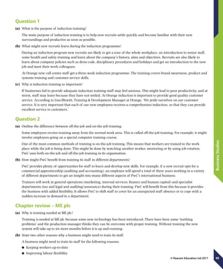 40
BusinessStudies
© Pearson Education Ltd 2011
Question 1
(a)	 What is the purpose of induction training?
The main purpose of induction training is to help new recruits settle quickly and become familiar with their new
surroundings and productive as soon as possible.
(b)	 What might new recruits learn during the induction programme?
During an induction program new recruits are likely to get a tour of the whole workplace, an introduction to senior staff,
some health and safety training and learn about the company’s history, aims and objectives. Recruits are also likely to
learn about company policies such as dress code, disciplinary procedures and holidays and get an introduction to the new
job and meet their work colleagues.
At Orange new call centre staff get a three-week induction programme. The training covers brand awareness, product and
systems training and customer service skills.
(c)	 Why is induction training so important?
If businesses fail to provide adequate induction training staff may feel anxious. This might lead to poor productivity, and at
worst, staff may leave because they have not settled. At Orange induction is important to provide good quality customer
service. According to Lisa Blewitt, Training  Development Manager at Orange, ‘We pride ourselves on our customer
service. It is very important that each of our new employees receives a comprehensive induction, so that they can provide
excellent service to customers.’
Question 2
(a)	 Outline the difference between off-the-job and on-the-job training.
Some employees receive training away from the normal work area. This is called off-the-job training. For example, it might
involve employees going on a special computer training course.
One of the most common methods of training is on-the-job training. This means that workers are trained in the work
place while the job is being done. This might be done by watching another worker, mentoring or by using job rotation.
PwC uses both on-the-job and off-the-job training in its organisation.
(b)	 How might PwC benefit from training its staff in different departments?
PwC provides plenty of opportunities for staff to learn and develop new skills. For example, if a new recruit opts for a
commercial apprenticeship (auditing and accounting), an employee will spend a total of three years working in a variety
of different departments to get an insight into many different aspects of PwC’s international business.
Trainees will work in general operations (marketing, internal services, finance and human capital) and specialist
departments (tax and legal and auditing/assurance) during their training. PwC will benefit from this because it provides
the business with added flexibility. It allows PwC to shift staff to cover for an unexpected staff absence or to cope with a
sudden increase in demand in a department.
Chapter review – ME plc
(a)	 Why is training needed at ME plc?
Training is needed at ME plc because some new technology has been introduced. There have been some ‘teething
problems’ and the production manager thinks they can be overcome with proper training. Without training the new
system will take up to six more months before it is up and running.
(b)	 State two other reasons why a business might need to train its staff.
A business might need to train its staff for the following reasons.
	● Keeping workers up-to-date
	● Improving labour flexibility
 