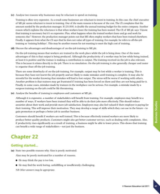 41
BusinessStudies
© Pearson Education Ltd 2011
(c)	 Analyse two reasons why businesses may be reluctant to spend on training.
Training is often very expensive. As a result some businesses are reluctant to invest in training. In this case, the chief executive
of ME plc seems reluctant to invest in training. One of the main reasons is because of the cost. The CE complains that the
amount needed by the production manager, $120,000, is double the annual training budget for the entire company. Another
reason which explains the reluctance is that when workers leave the training has been wasted. The CE of ME plc says ‘I know
that training is necessary but it’s so expensive. Plus, what happens when the trained workers leave and go and work for
someone else?’ However, the production manager points out that ME often employ workers that have been trained elsewhere.
Finally, it appears from what the CE says that he does not value all types of training. For example, he refers to off-the-job
training as ‘training holidays’. This may be another reason for not wanting to meet the high cost of training.
(d)	 Discuss the advantages and disadvantages of on-the-job training to ME plc.
On-the-job training means that workers are trained in the work place while the job is being done. One of the main
advantages of this is that output is being produced. Although the productivity of a worker may be low while being trained,
at least it is positive and the trainee is making a contribution to output. The training received on the job is also relevant.
This is because it relates directly to the job. There is no simulation. On-the-job training is also generally cheaper and easier
to organise than off-the-job training.
There are some drawbacks of on-the-job training. For example, output may be lost while a worker is training. This is
because they have not learnt the job properly and are likely to make mistakes until training is complete. It may also be
stressful for the worker knowing that mistakes will lead to lost output. The stress will be worse if working with others.
Another problem is that trainers may get frustrated if training has been forced on them and they are not being paid for it.
Finally, in some cases, mistakes made by trainees in the workplace can be serious. For example, a mistake made by a
surgeon training on-the-job could be life threatening.
(e)	 Analyse the benefits of training to employees and customers at ME plc.
Although it is expensive, a number of stakeholders will benefit from training. For example, employees may benefit in a
number of ways. If workers have been trained they will be able to do their jobs more effectively. This should reduce
anxieties about their work and provide more job satisfaction. Employees may also feel valued if their employer is paying for
their training. This will improve their motivation. They may develop a range of skills which they can use in the future – to
gain promotion or perhaps a better job in another business.
Customers should benefit if workers are well trained. This is because effectively trained workers are more likely to
produce better quality products. Customers might also get better customer service, such as dealing with complaints. Also,
if productivity rises significantly as a result of training, a business might be able to lower prices. This shows that training
can benefit a wide range of stakeholders – not just the business.
Chapter 22
Getting started…
(a)	 State two possible reasons why Alan is poorly motivated.
Alan may be poorly motivated for a number of reasons.
	● He may think the pay is too low.
	● He may find the work boring, unfulfilling or insufficiently challenging.
NB Other answers may be appropriate.
 