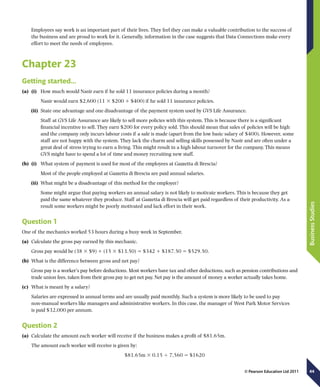 44
BusinessStudies
© Pearson Education Ltd 2011
Employees say work is an important part of their lives. They feel they can make a valuable contribution to the success of
the business and are proud to work for it. Generally, information in the case suggests that Data Connections make every
effort to meet the needs of employees.
Chapter 23
Getting started…
(a)	 (i)	 How much would Nasir earn if he sold 11 insurance policies during a month?
	 Nasir would earn $2,600 (11 3 $200 1 $400) if he sold 11 insurance policies.
(ii)	 State one advantage and one disadvantage of the payment system used by GVS Life Assurance.
	 Staff at GVS Life Assurance are likely to sell more policies with this system. This is because there is a significant
financial incentive to sell. They earn $200 for every policy sold. This should mean that sales of policies will be high
and the company only incurs labour costs if a sale is made (apart from the low basic salary of $400). However, some
staff are not happy with the system. They lack the charm and selling skills possessed by Nasir and are often under a
great deal of stress trying to earn a living. This might result in a high labour turnover for the company. This means
GVS might have to spend a lot of time and money recruiting new staff.
(b)	 (i)	 What system of payment is used for most of the employees at Gazzetta di Brescia?
	 Most of the people employed at Gazzetta di Brescia are paid annual salaries.
(ii)	 What might be a disadvantage of this method for the employer?
	 Some might argue that paying workers an annual salary is not likely to motivate workers. This is because they get
paid the same whatever they produce. Staff at Gazzetta di Brescia will get paid regardless of their productivity. As a
result some workers might be poorly motivated and lack effort in their work.
Question 1
One of the mechanics worked 53 hours during a busy week in September.
(a)	 Calculate the gross pay earned by this mechanic.
Gross pay would be (38 3 $9) 1 (15 3 $13.50) 5 $342 1 $187.50 5 $529.50.
(b)	 What is the difference between gross and net pay?
Gross pay is a worker’s pay before deductions. Most workers have tax and other deductions, such as pension contributions and
trade union fees, taken from their gross pay to get net pay. Net pay is the amount of money a worker actually takes home.
(c)	 What is meant by a salary?
Salaries are expressed in annual terms and are usually paid monthly. Such a system is more likely to be used to pay
non-manual workers like managers and administrative workers. In this case, the manager of West Park Motor Services
is paid $32,000 per annum.
Question 2
(a)	 Calculate the amount each worker will receive if the business makes a profit of $81.65m.
The amount each worker will receive is given by:
$81.65m 3 0.15 4 7,560 5 $1620
 