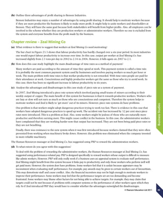 45
BusinessStudies
© Pearson Education Ltd 2011
(b)	 Outline three advantages of profit sharing to Benson Industries.
Benson Industries may enjoy a number of advantages by using profit sharing. It should help to motivate workers because
if they are more productive the business is likely to make more profit. It might help to unite workers and shareholders at
Benson. They will have the same goal because both stakeholders will benefit from higher profits. Also, all employees can be
involved in the scheme whether they are production workers or administrative workers. Therefore no one is excluded from
the system and everyone benefits from the profit made by the business.
Chapter review – Zeal Mining Co
(a)	 What evidence is there to suggest that workers at Zeal Mining Co need motivating?
The bar chart in Figure 23.3 shows that labour productivity has hardly changed over a six-year period. In most industries
one would expect labour productivity to increase over time. In this case, output per worker at Zeal Mining Co. has
increased slightly from 2.1 tons per day in 2002 to 2.16 in 2006. However, it falls again on 2007 to 2.1.
(b)	 How does this case study highlight the main disadvantage of time rates as a method of payment?
Many workers are paid according to the amount of time they spend at work. This payment system is called a time rate.
It is probably the most common payment system used by businesses and involves paying workers so much per hour or
week. The main problem with time rates is that worker productivity is not rewarded. With time rates people are paid for
their attendance at work. Conscientious and highly productive workers get the same as those who try to avoid work. In
this case, there has been no significant increase in labour productivity in six years.
(c)	 Analyse the advantages and disadvantages in this case study of piece rate as a system of payment.
In 2007, Zeal Mining introduced a piece rate system which involved paying small teams of miners according to their
weekly output of copper. The main benefit of this system for businesses is that it rewards productive workers. Workers who
are lazy or slow will not earn as much as those who are conscientious and competent. Therefore the system helps to
motivate workers and Zeal is likely to ‘get more’ out of its miners. However, piece rate systems do have problems.
One problem is that workers might adopt dangerous practices trying to work too fast. There is evidence in this case that
workers have adopted dangerous practices to speed up work. The accident rate has increased by 32 per cent since piece
rates were introduced. This is a problem at Zeal. Also, some workers might be jealous of those who are naturally more
productive and therefore earning more. This might cause conflict in the business. In this case, the administrative workers
have complained that they are working harder now that output has increased. They are not been being paid piece rates so
they are not benefiting.
Finally, there was resistance to the new system when it was first introduced because workers claimed that they were often
prevented from working when machinery broke down. However, this problem was eliminated when the company invested
in more reliable machinery.
The Human Resources manager at Zeal Mining Co. has suggested using PRP to reward the administration workers.
(d)	 To what extent do you agree with this suggestion?
To deal with the problem of rewarding the administrative workers, the Human Resources manager at Zeal Mining Co. has
suggested using performance-related pay. PRP is designed specifically to reward workers whose output is difficult to measure
like admin workers. However, PRP will only really work if a business uses an appraisal system to evaluate staff performance.
Zeal Mining might benefit from this system because it links pay to productivity and only those workers who perform well will
get paid more. However, the system does have problems. Some workers feel that it is unfair because appraisers may be
inconsistent when evaluating staff performance. For example, pay awards may be given to certain workers out of favouritism.
This may demotivate staff and cause conflict. Also, the financial incentives may not be high enough to motivate workers to
improve their performance. Some workers may feel that the performance targets set are too demanding and become
frustrated. Some workers may blame other factors for not being able to achieve targets. For example, they may claim that
targets could not be met because of problems with computer systems or the performance of other workers upon which they
rely. So if Zeal introduced PRP they would have to consider whether the advantages outweighed the disadvantages.
 