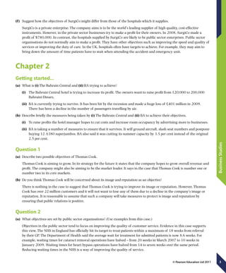 3
BusinessStudies
© Pearson Education Ltd 2011
(f  )	 Suggest how the objectives of SurgiCo might differ from those of the hospitals which it supplies.
SurgiCo is a private enterprise. The company aims is to be the world’s leading supplier of high quality, cost-effective
instruments. However, in the private sector businesses try to make a profit for their owners. In 2008, SurgiCo made a
profit of $780,000. In contrast, the hospitals supplied by SurgiCo are likely to be public sector enterprises. Public sector
organisations do not normally aim to make a profit. They have other objectives such as improving the speed and quality of
services or improving the duty of care. In the UK, hospitals often have targets to achieve. For example, they may aim to
bring down the amount of time patients have to wait when attending the accident and emergency unit.
Chapter 2
Getting started…
(a)	 What is (i) The Bahrain Central and (ii) BA trying to achieve?
(i)	 The Bahrain Central hotel is trying to increase its profit. The owners want to raise profit from 120,000 to 200,000
Bahraini Dinars.
(ii)	 BA is currently trying to survive. It has been hit by the recession and made a huge loss of £401 million in 2009.
There has been a decline in the number of passengers travelling by air.
(b)	 Describe briefly the measures being taken by (i) The Bahrain Central and (ii) BA to achieve their objectives.
(i)	 To raise profits the hotel manager hopes to cut costs and increase room occupancy by advertising more to businesses.
(ii)	 BA is taking a number of measures to ensure that it survives. It will ground aircraft, slash seat numbers and postpone
buying 12 A380 superjumbos. BA also said it was cutting its summer capacity by 3.5 per cent instead of the original
2.5 per cent.
Question 1
(a)	 Describe two possible objectives of Thomas Cook.
Thomas Cook is aiming to grow. In its strategy for the future it states that the company hopes to grow overall revenue and
profit. The company might also be aiming to be the market leader. It says in the case that Thomas Cook is number one or
number two in its core markets.
(b)	 Do you think Thomas Cook will be concerned about its image and reputation as an objective?
There is nothing in the case to suggest that Thomas Cook is trying to improve its image or reputation. However, Thomas
Cook has over 22 million customers and it will not want to lose any of them due to a decline in the company’s image or
reputation. It is reasonable to assume that such a company will take measures to protect is image and reputation by
ensuring that public relations is positive.
Question 2
(a)	 What objectives are set by public sector organisations? (Use examples from this case.)
Objectives in the public sector tend to focus on improving the quality of customer service. Evidence in this case supports
this view. The NHS in England has officially hit its target to treat patients within a maximum of 18 weeks from referral
by their GP. The Department of Health said the average wait for treatment for admitted patients is now 8.6 weeks. For
example, waiting times for cataract removal operations have halved – from 20 weeks in March 2007 to 10 weeks in
January 2009. Waiting times for heart bypass operations have halved from 14 to seven weeks over the same period.
Reducing waiting times in the NHS is a way of improving the quality of service.
 