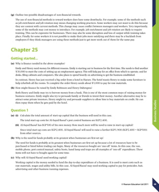 48
BusinessStudies
© Pearson Education Ltd 2011
(g)	 Outline two possible disadvantages of non-financial rewards.
The use of non-financial methods to reward workers does have some drawbacks. For example, some of the methods such
as job enrichment and job rotation may mean changing working practices. Some workers may not want to do this because
they are content with current methods. This change may cause conflict between managers and workers. Very importantly,
some of the methods may cost money to introduce. For example, job enrichment and job rotation are likely to require
training. This can be expensive for businesses. There may also be some disruption and loss of output while training takes
place. Finally, for some workers it is not possible to make their jobs more satisfying and there may be a backlash from
employees if they think managers are using these methods just to get more work out of them for the same pay.
Chapter 25
Getting started…
(a)	 Why is finance needed in the above examples?
Emily and Henry need money for different reasons. Emily is starting out in business for the first time. She needs to find another
$30,000 to meet the costs of setting up an employment agency. This will help pay for an office from which to operate, and for
desks, filing cabinets and computers. She also plans to spend heavily on advertising to get the business established.
In contrast, Henry has just received a big order from a hotel in Harare. The hotel wants Henry to make some furniture to
help refurbish all the rooms. To complete the order Henry needs about $5,000 to pay for raw materials.
(b)	 How might finance be raised by Emily Robinson and Henry Dabengwa?
Both Henry and Emily may try to borrow money from a bank. This is one of the most common ways of raising money for
business ventures. Emily might also try to persuade family or friends to invest their money. Another alternative may be to
attract some private investors. Henry might try and persuade suppliers to allow him to buy materials on credit. He can
then repay them when he gets paid by the hotel.
Question 1
(a)	 (i)	 Calculate the total amount of start-up capital that the business will need in this case.
	The total start-up costs for Al-Sayed Raouf’s pest control business are EGP2,400.
(ii)	 Al-Sayed Raouf has EGP500 of his own money. How much more will he need to raise in start-up capital?
	 Since total start-up costs are EGP2,400, Al-Sayed Raouf will need to raise a further EGP1,900 (EGP2,400 − EGP500)
from other sources.
(b)	 Why is the need for funds probably at its greatest when businesses are first set up?
The need for funds is probably at its greatest when businesses are first set up because a lot of resources have to be
purchased or hired before trading can begin. Many of the resources bought are ‘one-off’ items. In this case, the van,
mobile phone, pest control manual, safety boots, hand lamp and traps are all examples of ‘one-off’ expenditure. These
items will not have to bought again for some time.
(c)	 Why will Al-Sayed Raouf need working capital?
Working capital is the money needed to fund the day-to-day expenditure of a business. It is used to meet costs such as
raw materials, wages and utility bills. In this case, Al-Sayed Raouf may need working capital to pay for pesticides, bait,
advertising and other business running expenses.
 