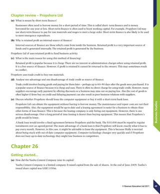 49
BusinessStudies
© Pearson Education Ltd 2011
Chapter review – Propshore Ltd
(a)	 What is meant by short-term finance?
Businesses often need to borrow money for a short period of time. This is called short- term finance and is money
borrowed for one year or less. Short-term finance is often used to boost working capital. For example, Propshore Ltd may
use short-term finance to pay for raw materials and wages to meet a large order. Short-term finance is also likely to be used
to meet emergency expenditure.
(b)	 Why is retained profit an internal source of finance?
Internal sources of finance are those which come from inside the business. Retained profit is a very important source of
funds and is generated internally. The retained profit is generated by the business.
Propshore Ltd of uses retained profit to fund business activity.
(c)	 What is the main reason for using this method of financing?
Retained profit is popular because it is cheap. There are no interest or administration charges when using retained profit.
It is a free source of finance. However, if profit is retained it cannot be returned to the owners. This may sometimes result
in conflict.
Propshore uses trade credit to buy raw materials.
(d)	 Analyse one advantage and one disadvantage of trade credit as source of finance.
Trade credit involves buying goods and paying for them later – perhaps up to 60–90 days after the goods were purchased. It is
a popular source of finance because it is cheap and easy. There is often no direct charge for using trade credit. However, many
suppliers encourage early payment by offering discounts so a business may miss out on paying less. Also the cost of goods is
often higher if firms buy on credit and delaying payment can also result in poor business relations with suppliers.
(e)	 Discuss whether Propshore should lease the computer equipment or buy it with a short-term bank loan.
Propshore Ltd can obtain the equipment without having to borrow money. The maintenance and repair costs are not their
responsibility. Also, the equipment would be up-to-date and a leasing agreement is easier for a business to obtain than
other forms of loan finance. This is because the leasing company is only hiring out equipment. However, there is one
serious disadvantage. Over a long period of time leasing is dearer than buying equipment. This means that Propshore’s
profit would be lower.
A bank loan would involve a fixed agreement between Propshore and the bank. The $10,000 must be repaid in regular
instalments over an agreed period. The main advantage of a bank loan is that Propshore will know exactly what it has to
pay every month. However, in this case, it might be advisable to lease the equipment. This is because Wally is worried
about being stuck with out-of-date computer equipment. Computer technology changes very quickly and if Propshore
does not have up-to-date technology they might lose business to competitors.
Chapter 26
Getting started…
(a)	 How did the Yanbu Cement Company raise its capital?
Yanbu Cement Company is a limited company. It raised capital from the sale of shares. At the end of June 2009, Yanbu’s
issued share capital was SAR1,050m.
 