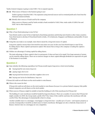 50
BusinessStudies
© Pearson Education Ltd 2011
Yanbu Cement Company is going to raise SAR1.5 bn to expand capacity.
(b)	 (i)	 What source of finance is the business going to use?
	 Yanbu is going to fund the SAR1.5 bn expansion using internal sources such as retained profit and a loan from the
National Commercial Bank.
(ii)	 Identify other sources of funds used by the company.
	 Other sources of finance used by Yanbu include a bank overdraft of SAR2.94m, trade credit of SAR8.03m and
SAR7.4m in other bank loans.
Question 1
(a)	 Why is Tune Hotels planning to raise $25m?
Tune Hotels needs to raise $25m to help fund a franchising operation and develop more hotels in other Asian countries.
Tune Hotel wants to develop 20 franchised hotels in India, 20 in Indonesia, Singapore and Malaysia and possibly 20 more
in Thailand.
(b)	 Using this case study as an example, state what is meant by a long-term source of capital.
Long-term capital is money that is borrowed for more than one year. In this case Tune Hotels hopes to raise $25m
by selling shares. Share capital is permanent capital. This means that as long as the company is trading the capital is
never repaid.
(c)	 Outline one advantage of raising capital by selling shares.
The main advantage of share capital is that it is permanent. It does not have to be repaid. Very large amounts of money
can be raised by selling shares. There are no interest charges on share capital although dividends are expected to be paid
if the business is successful.
Question 2
(a)	 State whether the following expenditure by D’Souza would require long-term or short-term funding:
(i)	  buying land for new stores long-term
(ii)	  paying wages short-term
(iii)	  buying food from farmers and other suppliers short-term
(iv)	  buying new lorries for distribution. long-term
D’Souza Ltd could not sell shares on the stock market to raise finance.
(b)	 What is the reason for this?
D’Souza Ltd could not sell shares on the stock market to raise finance because it is a private limited company. Only public
limited companies can sell shares on the stock market.
(c)	 What sources of finance might be suitable to fund the building of a Rs350m warehouse for D’Souza Ltd?
The building of a new warehouse would be funded by long-term finance. There are a number of sources that D’Souza Ltd
might consider. In 2008, the Group made a profit of Rs755m. Some of this could be used since the warehouse will only
cost Rs350m. The advantage of retained profit is that it is cheap.
Another suitable source is a mortgage. A mortgage is a long-term loan – usually up to 25 years – and requires property as
security. Consequently, it would be an ideal source to fund a warehouse. Mortgages are also a relatively cheap source of
finance. Interest rates on a mortgage are very competitive.
 