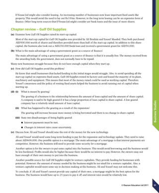 51
BusinessStudies
© Pearson Education Ltd 2011
D’Souza Ltd might also consider leasing. An increasing number of businesses now lease important fixed assets like
property. This would avoid the need to lay out Rs350m. However, in the long term leasing can be an expensive form of
finance. Other long-term sources that D’Souza Ltd might consider are bank loans and the issue of more shares.
Chapter review – Gulf Oil Supplies
(a)	 Examine how Gulf Oil Supplies raised its start-up capital.
Most of the start-up capital for Gulf Oil Supplies was provided by Ali Ibrahim and Yousef Maaded. They both purchased
AED500,000 worth of shares and therefore provided more than half of the start-up capital. In addition to this share
capital, the business also took out a AED250,000 bank loan and received a government grant for AED50,000.
(b)	 What is the main advantage of using a government grant as a source of finance?
The main advantage of using a government grant as a source of finance is that it is usually free. The money received from
the awarding body, the government, does not normally have to be repaid.
Many new businesses struggle because they do not have enough capital when they start up.
(c)	 How did Gulf Oil Supplies avoid this problem?
He knew that small businesses that lacked funding in the initial stages would struggle. Also, to avoid spending all the
start-up capital on expensive fixed assets, Gulf Oil Supplies rented its factory unit and leased the majority of its plant,
machinery and equipment. This means that most of the money raised could be used as working capital. Therefore,
Yousef’s awareness and the policy of renting fixed assets helped the business to avoid running out of capital when
starting up.
(d)	 (i)	  What is meant by gearing?
The gearing of a business is the relationship between the amount of loan capital and the amount of share capital.
A company is said to be high geared if it has a large proportion of loan capital to share capital. A low geared
company has a relatively small amount of loan capital.
(ii)	  What has happened to the gearing as a result of the expansion?
	  The gearing will increase because more money is being borrowed and there is no change to share capital.
(iii)	  State two disadvantages of being highly geared.
	● Interest payments must be met.
	● Changes in interest rates cause uncertainty.
(e)	 Discuss how Ali and Yousef should raise the rest of the money for the new technology.
Ali and Yousef would need some long-term funding to pay for the expansion and technology update. They need to raise
about AED600,000. One possible option is a mortgage. The main advantage of a mortgage is that interest payments are
competitive. However, the business will need to provide some security for a mortgage.
Another option is for the owners to put some capital into the business. This would avoid borrowing and the business would
be less burdened. Profits would also be higher because there would be no interest to pay. However, the owners may not
have enough of their own money to put into the business.
Another possible source for Gulf Oil Supplies might be venture capitalists. They provide funding for businesses with
potential. However, the amount of money needed by the business might be too small for a venture capitalist. Also, a
venture capitalist would want some say in decision making at the business. Ali and Yousef may not welcome this.
To conclude, if Ali and Yousef cannot provide any capital of their own, a mortgage might be the best option for the
business. The business would have up to 25 years to pay it off and interest rates would be relatively low.
 