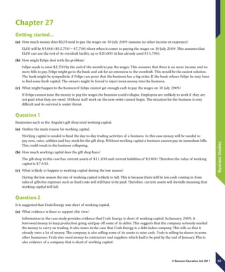 52
BusinessStudies
© Pearson Education Ltd 2011
Chapter 27
Getting started…
(a)	 How much money does ELCO need to pay the wages on 30 July 2009 (assume no other income or expenses)?
ELCO will be $5,000 ($12,700 − $7,700) short when it comes to paying the wages on 30 July 2009. This assumes that
ELCO can use the rest of its overdraft facility up to $20,000 (it has already used $13,700).
(b)	 How might Felipe deal with the problem?
Felipe needs to raise $2,700 by the end of the month to pay the wages. This assumes that there is no more income and no
more bills to pay. Felipe might go to the bank and ask for an extension to the overdraft. This would be the easiest solution.
The bank might be sympathetic if Felipe can prove that the business has a big order. If the bank refuses Felipe he may have
to find some fresh capital. The owners might be forced to inject more money into the business.
(c)	 What might happen to the business if Felipe cannot get enough cash to pay the wages on 30 July 2009?
If Felipe cannot raise the money to pay the wages the business could collapse. Employees are unlikely to work if they are
not paid what they are owed. Without staff work on the new order cannot begin. The situation for the business is very
difficult and its survival is under threat.
Question 1
Businesses such as the Angula’s gift shop need working capital.
(a)	 Outline the main reason for working capital.
Working capital is needed to fund the day-to-day trading activities of a business. In this case money will be needed to
pay rent, rates, utilities and buy stock for the gift shop. Without working capital a business cannot pay its immediate bills.
This could result in the business collapsing.
(b)	 How much working capital does the gift shop have?
The gift shop in this case has current assets of $11,430 and current liabilities of $3,800. Therefore the value of working
capital is $7,630.
(c)	 What is likely to happen to working capital during the low season?
During the low season the size of working capital is likely to fall. This is because there will be less cash coming in from
sales of gifts but expenses such as fixed costs will still have to be paid. Therefore, current assets will dwindle meaning that
working capital will fall.
Question 2
It is suggested that Urals Energy was short of working capital.
(a)	 What evidence is there to support this view?
Information in the case study provides evidence that Urals Energy is short of working capital. In January 2009, it
borrowed money to keep production going and pay off some of its debts. This suggests that the company seriously needed
the money to carry on trading. It also states in the case that Urals Energy is a debt-laden company. This tells us that it
already owes a lot of money. The company is also selling some of its assets to raise cash. Urals is selling its shares in some
other businesses. Urals also owed money to contractors and suppliers which had to be paid by the end of January. This is
also evidence of a company that is short of working capital.
 