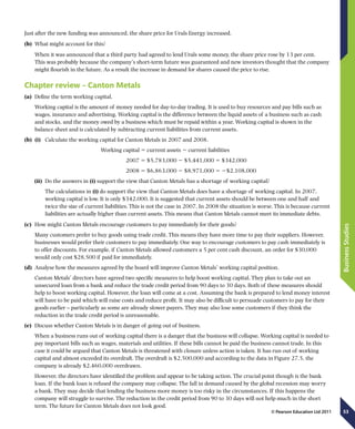 53
BusinessStudies
© Pearson Education Ltd 2011
Just after the new funding was announced, the share price for Urals Energy increased.
(b)	 What might account for this?
When it was announced that a third party had agreed to lend Urals some money, the share price rose by 13 per cent.
This was probably because the company’s short-term future was guaranteed and new investors thought that the company
might flourish in the future. As a result the increase in demand for shares caused the price to rise.
Chapter review – Canton Metals
(a)	 Define the term working capital.
Working capital is the amount of money needed for day-to-day trading. It is used to buy resources and pay bills such as
wages, insurance and advertising. Working capital is the difference between the liquid assets of a business such as cash
and stocks, and the money owed by a business which must be repaid within a year. Working capital is shown in the
balance sheet and is calculated by subtracting current liabilities from current assets.
(b)	 (i)	 Calculate the working capital for Canton Metals in 2007 and 2008.
Working capital 5 current assets 2 current liabilities
	 2007 5 $5,783,000 2 $5,441,000 5 $342,000
	 2008 5 $6,863,000 2 $8,971,000 5 2$2,108,000
(ii)	 Do the answers in (i) support the view that Canton Metals has a shortage of working capital?
	 The calculations in (i) do support the view that Canton Metals does have a shortage of working capital. In 2007,
working capital is low. It is only $342,000. It is suggested that current assets should be between one and half and
twice the size of current liabilities. This is not the case in 2007. In 2008 the situation is worse. This is because current
liabilities are actually higher than current assets. This means that Canton Metals cannot meet its immediate debts.
(c)	 How might Canton Metals encourage customers to pay immediately for their goods?
Many customers prefer to buy goods using trade credit. This means they have more time to pay their suppliers. However,
businesses would prefer their customers to pay immediately. One way to encourage customers to pay cash immediately is
to offer discounts. For example, if Canton Metals allowed customers a 5 per cent cash discount, an order for $30,000
would only cost $28,500 if paid for immediately.
(d)	 Analyse how the measures agreed by the board will improve Canton Metals’ working capital position.
Canton Metals’ directors have agreed two specific measures to help boost working capital. They plan to take out an
unsecured loan from a bank and reduce the trade credit period from 90 days to 30 days. Both of these measures should
help to boost working capital. However, the loan will come at a cost. Assuming the bank is prepared to lend money interest
will have to be paid which will raise costs and reduce profit. It may also be difficult to persuade customers to pay for their
goods earlier – particularly as some are already slower payers. They may also lose some customers if they think the
reduction in the trade credit period is unreasonable.
(e)	 Discuss whether Canton Metals is in danger of going out of business.
When a business runs out of working capital there is a danger that the business will collapse. Working capital is needed to
pay important bills such as wages, materials and utilities. If these bills cannot be paid the business cannot trade. In this
case it could be argued that Canton Metals is threatened with closure unless action is taken. It has run out of working
capital and almost exceeded its overdraft. The overdraft is $2,500,000 and according to the data in Figure 27.5, the
company is already $2,460,000 overdrawn.
However, the directors have identified the problem and appear to be taking action. The crucial point though is the bank
loan. If the bank loan is refused the company may collapse. The fall in demand caused by the global recession may worry
a bank. They may decide that lending the business more money is too risky in the circumstances. If this happens the
company will struggle to survive. The reduction in the credit period from 90 to 30 days will not help much in the short
term. The future for Canton Metals does not look good.
 
