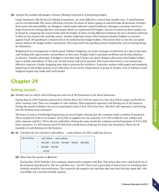 55
BusinessStudies
© Pearson Education Ltd 2011
(d)	 Analyse the possible advantages to Kosovo Mining Corporation of preparing budgets.
Larger businesses, like the Kosovo Mining Corporation, are more difficult to control than smaller ones. A small business
can be run informally. The owner will know everyone, be aware of what is going on and will make all decisions. In larger
firms work and responsibility are delegated, which makes informal control ineffective. Managers can keep control of a
larger business by setting objectives and targets which are represented by budgets. Success in achieving those targets can
be found by comparing the actual results with the budget. If there are big differences between the two a business will need
to find out the reasons why and take action. Another important reason why businesses prepare budgets is to protect
against fraud. All spending in a business has to be authorised by budget holders. This means that no one else can spend
money without the budget holder’s permission. This stops staff from spending money fraudulently, such as buying things
for themselves.
Budgeting forces management to think ahead. Without budgeting, too many managers would work on a day-to-day basis,
only dealing with opportunities and problems as they arise. Budgets help to anticipate problems and develop solutions
in advance. Another advantage of budgets is that they help to keep costs down. Budgets often mean that budget holders
have to justify expenditure. If they can’t do this money will not be granted. This means that money is not wasted and
efficiency improves. Finally, budgeting may help to motivate the workforce. It provides workers with targets and standards.
Improving on the budget position is an indication of success for a department or group of workers. Fear of failing to reach
budgeted targets may make staff work harder.
Chapter 29
Getting started…
(a)	 Identify ways in which cash is flowing into and out of the businesses in the above businesses.
During May in 2009 Nadeeka paid out Rs3,200 for diesel, Rs3,500 for repairs to a bus, Rs2,000 in wages and Rs500 in
other running costs. These are examples of cash outflows. These payments represent cash flowing out of the business.
During the month Nadeeka’s bus service generated a total of Rs9,300 in bus fares. This Rs9,300 represents cash flowing
into the business from customers.
The flows of cash at Northbridge Engineering are much higher. During June the company made a number of payments.
These include $45,600 to its workers, $145,000 to suppliers for raw materials, $31,890 in bills for rent, utilities and
other expenses and $12,300 to the tax authorities. During the same month the company received payments of $311,800
from customers, $1,400 interest and $50,000 from a bank loan to help pay for some new machinery. These are all
examples of cash flowing into the business.
(b)	 (i)	 Calculate the net cash flow (cash inflows 2 cash outflows) for NK’s Gallle Bus Service.
Net cash flow 5 cash inflows 2 cash outflows
5 (Rs3,200 1 Rs3,500 1 Rs2,000 1 Rs500) 2 (Rs9,300)
5 Rs9,200 2 Rs9,300
5 2 Rs100
(ii)	 What does the answer in (i) show?
	 During May 2009 Nadeeka’s bus company experienced a negative cash flow. This means that more cash flowed out of
the business than flowed in. The net cash flow was − Rs100. This is not a great deal of money but it is something that
Nadeeka would be concerned about. The reason for the negative net cash flow may have been the bus repair bill – this
is probably not a normal monthly expense.
 