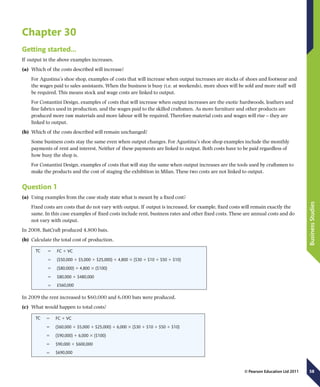 58
BusinessStudies
© Pearson Education Ltd 2011
Chapter 30
Getting started…
If output in the above examples increases.
(a)	 Which of the costs described will increase?
For Agustina’s shoe shop, examples of costs that will increase when output increases are stocks of shoes and footwear and
the wages paid to sales assistants. When the business is busy (i.e. at weekends), more shoes will be sold and more staff will
be required. This means stock and wage costs are linked to output.
For Costantini Design, examples of costs that will increase when output increases are the exotic hardwoods, leathers and
fine fabrics used in production, and the wages paid to the skilled craftsmen. As more furniture and other products are
produced more raw materials and more labour will be required. Therefore material costs and wages will rise – they are
linked to output.
(b)	 Which of the costs described will remain unchanged?
Some business costs stay the same even when output changes. For Agustina’s shoe shop examples include the monthly
payments of rent and interest. Neither of these payments are linked to output. Both costs have to be paid regardless of
how busy the shop is.
For Costantini Design, examples of costs that will stay the same when output increases are the tools used by craftsmen to
make the products and the cost of staging the exhibition in Milan. These two costs are not linked to output.
Question 1
(a)	 Using examples from the case study state what is meant by a fixed cost?
Fixed costs are costs that do not vary with output. If output is increased, for example, fixed costs will remain exactly the
same. In this case examples of fixed costs include rent, business rates and other fixed costs. These are annual costs and do
not vary with output.
In 2008, BatCraft produced 4,800 bats.
(b)	 Calculate the total cost of production.
TC 5 FC 1 VC
5 ($50,000 1 $5,000 1 $25,000) 1 4,800 3 ($30 1 $10 1 $50 1 $10)
5 ($80,000) 1 4,800 3 ($100)
5 $80,000 1 $480,000
5 £560,000
In 2009 the rent increased to $60,000 and 6,000 bats were produced.
(c)	 What would happen to total costs?
TC 5 FC 1 VC
5 ($60,000 1 $5,000 1 $25,000) 1 6,000 3 ($30 1 $10 1 $50 1 $10)
5 ($90,000) 1 6,000 3 ($100)
5 $90,000 1 $600,000
5 $690,000
 