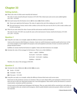66
BusinessStudies
© Pearson Education Ltd 2011
Chapter 33
Getting started…
(a)	 What is the value of all the assets owned by the business?
The value of assets owned by Benazir’s business is $19,400. This is fixed assets and current assets added together
($12,500 1 $6,900).
(b)	 How much money does the business owe to: (i) the owner; (ii) all other creditors.
(i)	 Owners put capital into the business. The value of capital at the end of the trading year was $15,200.
(ii)	 The total amount of money owed to other creditors at the end of the year was $4,200, $1,200 to trade creditors and
$3,000 to the bank.
(c)	 What do you notice about the value of assets and the total amount owed by the business?
The value of assets, $19,400, was exactly the same as the total amount of money owed by the business, $19,400
($15,200 1 $4,200).
Question 1
(a)	 Using this case study as an example, explain the difference between assets and liabilities.
Assets are the resources which belong to a business. Assets are used by businesses to produce goods and services. In this
case study examples of assets might be the property, tools and equipment and stocks of motor accessories used by the
garage and petrol station.
Liabilities are monies owed by the business to suppliers, banks and other businesses, for example.
(b)	 Calculate the value of the mortgage for this business. (There are no other liabilities.)
Assets 5 capital 1 liabilities
$145,600 5 $105,600 1 liabilities
$145,600 2 $105,600 5 liabilities
Liabilities 5 $40,000
Therefore, the value of the mortgage is $40,000.
Question 2
(a)	 Calculate the value of (i) stocks; (ii) overdraft; (iii) net assets.
(i)	  Stocks 5 $3,400
(ii)	  Overdraft 5 $7,600
(iii)	  Net assets 5 $31,000
(b)	 Using this case study as an example, outline the difference between fixed assets and current assets.
Fixed assets are the productive resources of a business. They are assets which will be used and kept by a business for more
than one year. In this case, fixed assets include vans, tools and equipment. These will be used by the business to construct
conservatories, extensions and loft conversions.
Current assets are the liquid assets belonging to the business. They are assets which will be converted into cash within one
year. Examples in this case, include work-in-progress, which is partly finished construction projects, debtors and stocks of
raw materials.
 
