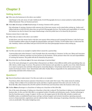 5
BusinessStudies
© Pearson Education Ltd 2011
Chapter 3
Getting started…
(a)	 Who owns the businesses in the above case studies?
Luke Burger is the sole owner of Luke’s Kaffeestrube. R  H Photography Services is owner jointly by Andrea Rolton and
Gillian Hammond. They are business partners.
(b)	 State one advantage and one disadvantage of owning a business with a partner.
One advantage of owning a business with someone else is that more money can be raised when setting up. Andrea and
Gillian both put in $AUS20,000 when they set up R  H Photography Services. The burden and responsibility of running
the business can also be shared. One major disadvantage is that the profits have to be shared by the partners.
Business owners have to take risks.
(c)	 What risks are taken in the above case studies?
In both these cases the owners had to risk their own money when setting up and running the business. Luke had to pay
20,000 Namibian dollars when he bought the disused bakery and spent a further 50,000 dollars later to redecorate the
cafe. Similarly, Andrea and Gillian both put $AUS20,000 into their photography business when setting up.
Question 1
(a)	 Use this case study as an example to explain what is meant by a partnership.
A partnership exists when between 2 and 20 people share the ownership of a business. In this case, Mirza and Associates
is a small firm of solicitors and there are four partners in the business. All the partners share the cost and responsibilities
of running the business. The profits will also be shared by the partners.
(b)	 How does this case illustrate one of the main advantages of partnerships?
One of the main advantages of a partnership is that partners are likely to have different skills and by specialising they can
offer clients a wider range of services. The partners in this business each specialise in a specific area of law. Salim Hussain
is an expert in property law and deals with property ownership disputes. Tariq Zaman deals with tax and corporate
matters for business clients. Nasir Ahmed deals with wills. Finally, Mirza is responsible for the administration of the
partnership and deals with criminal cases.
Question 2
(a)	 How do franchisors make money? (Use this case study as an example.)
Franchisors allow other business operators (franchisees) to trade under their name. They make money by making
a charge. There is likely to be an initial start-up fee and then a regular payment from sales each year. In this case
Mr  Mrs Idly collect between Rs2,00,000 and Rs5,00,000 from each franchisee when the business is first set up.
(b)	 Outline three advantages to a franchisee of taking out a franchise in Mr  Mrs Idly.
One of the main advantages of taking out a franchise is that risk is reduced. The franchisee is taking on a tried and tested
business idea. In this case Mr  Mrs Idly is a recognised vendor of healthy and wholesome snacks. Another advantage is
that the franchisor gives a range of support. In this case, the support given by Mr  Mrs Idly includes a market and
feasibility study, an established brand name and logo, technical support and exclusive knowhow, operating manuals,
access to cheap materials, negotiations and site selection help. Another advantage of operating a franchise is that start-up
costs are predictable. This makes budgeting easier.
 