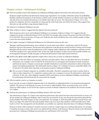 69
BusinessStudies
© Pearson Education Ltd 2011
Chapter review – Goldenport Holdings
(a)	 State two possible reasons why employees at Goldenport Holdings might be interested in the information shown.
Employees might need financial information during wage negotiations. For example, information about the profitability,
liquidity and financial prospects of the business could be used to decide whether a business can afford to raise wages. They
may also look at accounting information to see whether their jobs are secure. The information in Figure 34.5 is very
positive for employees. Revenue and profits are rising and the order book looks very full for the future. This suggests that
their jobs are safe and that a wage demand might be met.
One objective of Goldenport Holdings is growth.
(b)	 What evidence is there to suggest that this objective has been achieved?
Many businesses aim to grow and Goldenport Holdings is no exception. Evidence in Figure 34.5 suggests that the
company has grown consistently between 2005 and 2008. For example, sales revenue has grown from $83,649,000 to
$154,968,000. This is an increase of 85 per cent. Profit has also nearly doubled in four years and the number of ships
it owns has also nearly doubled.
(c)	 How might a manager of Goldenport Holdings use the information shown in this case?
Managers need financial information, such as details of current assets and creditors , to help keep control of the money
flowing in and out of the business. This becomes more important as the firm grows and the amount of money used increases.
Managers will also want to assess the performance of the company, make comparisons with competitors, and keep a record
of the firm’s progress over a given period of time. In this case study, the pattern of sales revenue and net profit would be very
encouraging for managers. Finally, managers use financial information to help make business decisions.
(d)	 Outline why: (i) the media; (ii) competitors might wish to look at the accounts of Goldenport Holdings.
(i)	 Business is often the subject of newspaper, television and radio reports. There are specialists that focus on business
information. For example, in the US and UK The Financial Times is a newspaper devoted almost entirely to business
and financial reports. Company accounts give valuable information to journalists and producers when writing their
reports and making programmes. The information shown in Figure 34.5 relating to turnover and profit is likely to be
of interest to the media when reporting on the progress made by Goldenport Holdings.
(ii)	 The accounts of limited companies are available to the public. Therefore competitors may wish to analyse them in
order to make comparisons. If a competitor is going to take over a company it can use the information to help make
a decision. In this case, other shipping companies will be interested to see how Goldenport Holdings is performing.
It is performing well and rivals may be concerned at its strength.
(e)	 Why do auditors need to see company accounts?
Every year the accounts of limited companies have to be checked by an independent firm of accountants and registered
auditors. The process of checking the accuracy of accounts is called auditing. Those accountants who carry out the
check are called auditors. In the UK the law requires accounts of limited companies to be audited if the turnover exceeds
£6.5 million.
(f  )	 Evaluate the performance of Goldenport Holdings between 2005 and 2008.
The information in Figure 34.5 shows some important performance data which has been extracted from the accounts. It is
all very positive for Goldenport Holdings. Sales revenue has increased by 85 per cent during the time period and profit has
nearly doubled. The profit margins are also very impressive. For example, in 2009 the profit margin is around 50 per cent.
This is very high. The order book also looks healthy. Orders look set to more than double in 2009 and treble (from 2008
levels) in 2010. The management and shareholders are probably very optimistic about the future of Goldenport Holdings.
However, to draw a full conclusion it would be necessary to look at a wider range of accounting information. For example,
it would be necessary to look at the returns on capital and the solvency of the business. However, based on the information
presented here, Goldenport Holdings has performed very well between 2005 and 2008.
 