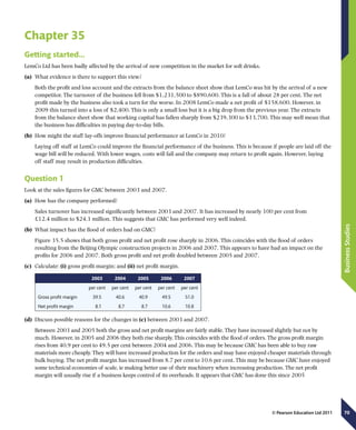 70
BusinessStudies
© Pearson Education Ltd 2011
Chapter 35
Getting started…
LemCo Ltd has been badly affected by the arrival of new competition in the market for soft drinks.
(a)	 What evidence is there to support this view?
Both the profit and loss account and the extracts from the balance sheet show that LemCo was hit by the arrival of a new
competitor. The turnover of the business fell from $1,231,500 to $890,600. This is a fall of about 28 per cent. The net
profit made by the business also took a turn for the worse. In 2008 LemCo made a net profit of $158,600. However, in
2009 this turned into a loss of $2,400. This is only a small loss but it is a big drop from the previous year. The extracts
from the balance sheet show that working capital has fallen sharply from $239,300 to $13,700. This may well mean that
the business has difficulties in paying day-to-day bills.
(b)	 How might the staff lay-offs improve financial performance at LemCo in 2010?
Laying off staff at LemCo could improve the financial performance of the business. This is because if people are laid off the
wage bill will be reduced. With lower wages, costs will fall and the company may return to profit again. However, laying
off staff may result in production difficulties.
Question 1
Look at the sales figures for GMC between 2003 and 2007.
(a)	 How has the company performed?
Sales turnover has increased significantly between 2003 and 2007. It has increased by nearly 100 per cent from
£12.4 million to $24.1 million. This suggests that GMC has performed very well indeed.
(b)	 What impact has the flood of orders had on GMC?
Figure 35.5 shows that both gross profit and net profit rose sharply in 2006. This coincides with the flood of orders
resulting from the Beijing Olympic construction projects in 2006 and 2007. This appears to have had an impact on the
profits for 2006 and 2007. Both gross profit and net profit doubled between 2005 and 2007.
(c)	 Calculate: (i) gross profit margin; and (ii) net profit margin.
2003 2004 2005 2006 2007
per cent per cent per cent per cent per cent
Gross profit margin 39.5 40.6 40.9 49.5 51.0
Net profit margin   8.1   8.7   8.7 10.6 10.8
(d)	 Discuss possible reasons for the changes in (c) between 2003 and 2007.
Between 2003 and 2005 both the gross and net profit margins are fairly stable. They have increased slightly but not by
much. However, in 2005 and 2006 they both rise sharply. This coincides with the flood of orders. The gross profit margin
rises from 40.9 per cent to 49.5 per cent between 2004 and 2006. This may be because GMC has been able to buy raw
materials more cheaply. They will have increased production for the orders and may have enjoyed cheaper materials through
bulk buying. The net profit margin has increased from 8.7 per cent to 10.6 per cent. This may be because GMC have enjoyed
some technical economies of scale, ie making better use of their machinery when increasing production. The net profit
margin will usually rise if a business keeps control of its overheads. It appears that GMC has done this since 2005
 