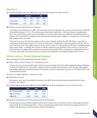 71
BusinessStudies
© Pearson Education Ltd 2011
Question 2
(a)	 Calculate the: (i) current ratios; (ii) acid test ratios for both companies in 2008 and 2007.
  HR Owen BPI
  2008 2007 2008 2007
Current ratio 1.16 0.96 1.76 1.58
Acid test ratio 0.37 0.36 0.89 0.85
(b)	 Which is the more liquid of the two companies?
According to the calculations in (a) BPI is the most liquid of the two companies. The current ratio in both years for BPI lies
in the preferred range of 1.5 to 2. The acid test ratio in both years is just below 1. HR Owen’s figures are significantly
worse. The current ratios in both years are well below 1.5 and the acid test ratios are well below the preferred target of 1.
Between 2007 and 2008 both companies have improved their liquidity position slightly. For example, the current ratios for
both companies have increased.
There may be a reason why HR Owen appears to have a poorer liquidity position than BPI. HR Owen is a specialist car
retailer and sells prestige and expensive cars from car showrooms. Consequently its main asset will be stock (the value of
cars in the showroom). This would account for the low acid test ratios. It is also possible that HR Owen is paid immediately
when a sale is made – it probably does not have to wait for customers to pay. Therefore it does not have to wait for cash.
This means they can operate with much lower current and acid test ratios. BPI is a manufacturer and probably allows its
customers trade credit. This means they have to wait for cash and therefore need higher liquidity ratios to be safe.
Chapter review – Muscat Shipping Company
Muscat Shipping Co has been affected by the world recession.
(a)	 What evidence is there in Figure 35.6 to support this view?
During a recession a business might expect its sales turnover and profit to fall. This is what happened at Muscat Shipping
Co. Its turnover fell from $12.5m in 2007 to $9.6m in 2008. Net profit also fell from $1.13m to $0.34m. This suggests
that trading conditions were difficult during 2008 and there was less transportation. However, in 2009 both turnover and
net profit picked up again.
The return on capital employed is a performance ratio.
(b)	 What does this mean?
Performance ratios show how profitable a business is. The ROCE shows how much profit is generated by the money
invested in the business.
(c)	 Calculate: (i) net profit margin; (ii) current ratio; (iii) ROCE; for Muscat Shipping Co in each of the three years.
2007 2008 2009
(i)  Net profit margin   9.04%   3.54%   9.83%
(ii)  Current ratio 1.49 1.02 1.64
(iii)  ROCE  11.30%   2.83%   9.75%
(d)	 Evaluate the performance of the business over the three-year period.
Over the three years the net profit margin has risen from 9.04 per cent to 9.83 per cent. This is a small improvement but
during 2008, the net profit margin fell to 3.54 per cent during the world recession. This does not suggest that there is a
problem with the business, just that trading conditions were difficult.
 