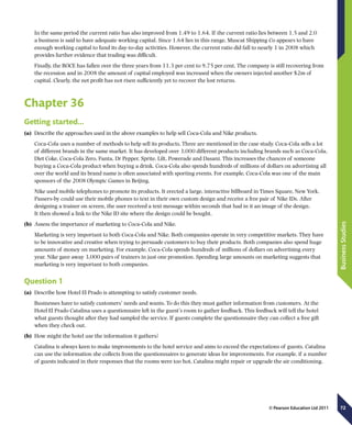 72
BusinessStudies
© Pearson Education Ltd 2011
In the same period the current ratio has also improved from 1.49 to 1.64. If the current ratio lies between 1.5 and 2.0
a business is said to have adequate working capital. Since 1.64 lies in this range, Muscat Shipping Co appears to have
enough working capital to fund its day-to-day activities. However, the current ratio did fall to nearly 1 in 2008 which
provides further evidence that trading was difficult.
Finally, the ROCE has fallen over the three years from 11.3 per cent to 9.75 per cent. The company is still recovering from
the recession and in 2008 the amount of capital employed was increased when the owners injected another $2m of
capital. Clearly, the net profit has not risen sufficiently yet to recover the lost returns.
Chapter 36
Getting started…
(a)	 Describe the approaches used in the above examples to help sell Coca-Cola and Nike products.
Coca-Cola uses a number of methods to help sell its products. Three are mentioned in the case study. Coca-Cola sells a lot
of different brands in the same market. It has developed over 3,000 different products including brands such as Coca-Cola,
Diet Coke, Coca-Cola Zero, Fanta, Dr Pepper, Sprite, Lilt, Powerade and Dasani. This increases the chances of someone
buying a Coca-Cola product when buying a drink. Coca-Cola also spends hundreds of millions of dollars on advertising all
over the world and its brand name is often associated with sporting events. For example, Coca-Cola was one of the main
sponsors of the 2008 Olympic Games in Beijing.
Nike used mobile telephones to promote its products. It erected a large, interactive billboard in Times Square, New York.
Passers-by could use their mobile phones to text in their own custom design and receive a free pair of Nike IDs. After
designing a trainer on screen, the user received a text message within seconds that had in it an image of the design.
It then showed a link to the Nike ID site where the design could be bought.
(b)	 Assess the importance of marketing to Coca-Cola and Nike.
Marketing is very important to both Coca-Cola and Nike. Both companies operate in very competitive markets. They have
to be innovative and creative when trying to persuade customers to buy their products. Both companies also spend huge
amounts of money on marketing. For example, Coca-Cola spends hundreds of millions of dollars on advertising every
year. Nike gave away 3,000 pairs of trainers in just one promotion. Spending large amounts on marketing suggests that
marketing is very important to both companies.
Question 1
(a)	 Describe how Hotel El Prado is attempting to satisfy customer needs.
Businesses have to satisfy customers’ needs and wants. To do this they must gather information from customers. At the
Hotel El Prado Catalina uses a questionnaire left in the guest’s room to gather feedback. This feedback will tell the hotel
what guests thought after they had sampled the service. If guests complete the questionnaire they can collect a free gift
when they check out.
(b)	 How might the hotel use the information it gathers?
Catalina is always keen to make improvements to the hotel service and aims to exceed the expectations of guests. Catalina
can use the information she collects from the questionnaires to generate ideas for improvements. For example, if a number
of guests indicated in their responses that the rooms were too hot, Catalina might repair or upgrade the air conditioning.
 