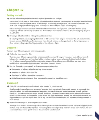 74
BusinessStudies
© Pearson Education Ltd 2011
Chapter 37
Getting started…
(a)	 Describe the different groups of customers targeted by Etihad in this example.
Etihad caters for the needs of three different customer groups on its planes. The main group of customers is likely to travel
economy class when flying with Etihad. In this example, an economy glass flight from Abu Dhabi to Mumbai will cost
AED1,775. Most people when they fly travel economy class. This will be the largest customer group.
Etihad also targets business customers with its Pearl Business service. This is priced at AED3,025. The final group
targeted by Etihad is very wealthy travellers. The Diamond First Class service is offered to this customer group at a price
of AED5,495.
(b)	 How might Etihad benefit from offering three different services?
By targeting different customer groups Etihad will be able to serve a wider range of customers. This will enable them to
increase revenue. If Etihad only offered economy class, it would miss out on the opportunity to charge higher prices to
those who are willing to pay for a higher quality service onboard a flight.
Question 1
There are many different segments in the holiday market.
(a)	 Outline the main reason for this.
There are many different segments in the holiday market because a wide range of consumers want different types of
holidays. For example, there are long-haul holidays, cruises, weekend breaks, adventure holidays, family holidays,
18–30 holidays, special interest holidays and touring holidays. These different types of holidays, and many more,
are likely to be purchased by different types of age-related consumer groups.
(b)	 Describe the market segments each of the above companies is targeting.
	● Pontins aims its holidays at families and low income groups.
	● Saga aims its holidays at the over-50s.
	● Kuoni aims its holidays at wealthier consumers.
	● DR Yachting aims its holidays to those with special needs such as wheelchair users.
Question 2
(a)	 Using this case study as an example, explain what is meant by a niche market.
A niche market is a small section or segment of a market. Niche marketing is the complete opposite of mass marketing.
It involves selling to a small customer group, sometimes with specific customer needs. In this case, Nomads is selling
clothes to a very specific customer group. Nomads is targeting customers that want a particular, possibly unfashionable,
style of clothes – designs including Celtic, tie-dye, ethnic and hippy, for example. Nomads also use fair trade materials and
suppliers who both give and receive a fair rate of pay. This market is quite specialised and therefore could be considered a
niche market.
(b)	 Outline two advantages of producing for a niche market.
Although niche markets are small they do have advantages. For example, small firms can often survive by supplying niche
markets. They can often avoid competition because large firms are not generally interested in very small markets. It is also
a lot easier to focus on the specific needs of the customer in a niche market.
 