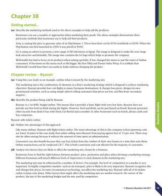 76
BusinessStudies
© Pearson Education Ltd 2011
Chapter 38
Getting started…
(a)	 Describe the marketing methods used in the above examples to help sell the products.
Businesses can use a number of approaches when marketing their goods. The above examples demonstrate three
particular methods that businesses use to help sell their products.
Sony is cutting the price to generate sales of its PlayStation 3. Prices have been cut by $100 worldwide to $299. When the
PlayStation was first launched in 2006 it was priced at $600.
LG is using an advert to promote a new range of HD televisions in Egypt. The image is designed to make the new range
look attractive and desirable. The image also contains the LG logo which helps to promote the company.
McDonalds has had to focus on its products when setting up India. It has changed the menu to suit the tastes of Indian
consumers. It has items on the menu such as McVeggie, McAloo Tikki and Paneer Salsa Wrap. It is unlikely that
McDonald’s would have been successful in India without changing the product.
Chapter review – Ryanair
(a)	 Using this case study as an example, outline what is meant by the marketing mix.
The marketing mix is the combination of elements in a firm’s marketing strategy which is designed to achieve marketing
objectives. Ryanair provides low cost flights to many European destinations. It charges low prices, designs its own
promotional activities, such as using simple adverts telling customers that prices are low, and flies from ‘secondary
airports’.
(b)	 Describe the product being sold by Ryanair.
Ryanair is a ‘no-frills’ budget airline. This means that it provides a basic flight with very low fares. Ryanair does not
provide any free food or drink during the flights. However, food and drink can be purchased on board. Ryanair generates
other income from deals it has with Hertz Car Rental and a number of other businesses such as hotels, phone cards and
bus companies.
Ryanair sells tickets online.
(c)	 Outline two advantages of this approach.
Like many airlines, Ryanair sells flight tickets online. The main advantage of this to the company is that operating costs
are lower. It states in the case study that online selling saves Ryanair from paying agency fees of 15 per cent. There may
also be other savings because it reduces the amount of time spent on administration.
Consumers can also benefit because they can buy tickets from the comfort of their own homes at a time that suits them.
Online transactions can be conducted 24/7. This is both convenient and cost effective for the majority of customers.
(d)	 Analyse two factors that are likely to affect the marketing mix chosen by a business.
Businesses have to find the right balance between product, price, promotion and place when devising a marketing strategy.
Different businesses will attach different levels of importance to each element in the marketing mix.
The marketing mix may be influenced by a number of factors. For example, the level of competition in a market is very
important. In highly competitive markets, such as air transport, price is likely to be very important. Ryanair recognises this
and charges low prices. In some circumstances technology can affect the marketing mix. Ryanair sells all of its tickets
online to keep costs down. Other factors that might affect the marketing mix are market research, the nature of the
product, the size of the marketing budget and the mix used by competitors.
 