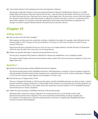 77
BusinessStudies
© Pearson Education Ltd 2011
(e)	 Assess which element of the marketing mix is the most important to Ryanair.
Most people would argue that price is the most important element of Ryanair’s marketing mix. Ryanair is a ‘no-frills’
budget airline and its prices reflect that. Ryanair has low fares – often the lowest in the market. Seventy per cent of seats
are sold at the lowest two fares. Thirty per cent of seats are sold at higher fares. The last six per cent are sold at the highest
fare. Ryanair’s whole business model relies heavily on selling lots of tickets at low prices. However, it is important not to
ignore other elements. It is necessary to have the right balance and recognise that all elements are important. For
example, it would be no good if Ryanair had the lowest prices but no-one knew about it.
Chapter 39
Getting started…
(a)	 How are prices set in the above examples?
Dell computers set their prices low so that they could get a foothold in the market. For example, when Dell broke into the
Chinese market in 2007, the price of PCs was set between 2,599 yuan to 3,999 yuan. The prices of rivals’ PCs were
around 5,000 yuan.
Sanjay bases the prices charged in his store on costs. He uses a very simple method to calculate the prices of all products
sold in the shop. He adds 20 per cent to the cost of buying them in.
(b)	 Outline one possible advantage of using the pricing method in each case.
The low prices charged by Dell Computers will help the company get established in a very competitive market.
The method used by Sanjay will ensure that his business makes a profit. This is because the prices charged are 20 per cent
higher than costs.
Question 1
(a)	 Identify the pricing strategy used by SmithKline Beecham for Tagamet.
The pricing strategy being used by SmithKline Beecham is called skimming or creaming. It involves charging a high price
when the product is first launched and then lowering it once competition starts to arrive. In this case the price of Tagamet
in 1978 was $10. However, today Tagamet can be bought for 29 cents a unit.
(b)	 Why did the price of Tagamet fall in 1994?
The price of Tagamet fell sharply in 1994 because the patent owned by SmithKline Beecham was about to expire. A patent
prevents rivals from copying a product for a certain length of time. However, once the patent runs out other producers can
sell their version of the product on the market. Rivals were expected to enter the market in 1995 so SmithKline Beecham
lowered their prices to remain competitive.
(c)	 Outline the main advantage to SmithKline Beecham of this pricing strategy.
Skimming allows a business to charge a high price for a unique product for a certain length of time. In the
pharmaceuticals industry this is important. The cost of researching and developing new drugs is lengthy and
very expensive. The opportunity to skim the market provides an incentive to companies like SmithKline Beecham
to invest in research and development.
 
