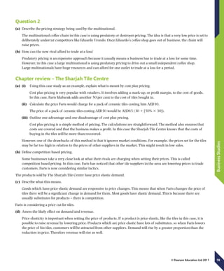 78
BusinessStudies
© Pearson Education Ltd 2011
Question 2
(a)	 Describe the pricing strategy being used by the multinational.
The multinational coffee chain in this case is using predatory or destroyer pricing. The idea is that a very low price is set to
deliberately undercut competitors like Eduardo Urondo. Once Eduardo’s coffee shop goes out of business, the chain will
raise prices.
(b)	 How can the new rival afford to trade at a loss?
Predatory pricing is an expensive approach because it usually means a business has to trade at a loss for some time.
However, in this case a large multinational is using predatory pricing to drive out a small independent coffee shop.
Large multinationals have huge resources and can afford for one outlet to trade at a loss for a period.
Chapter review – The Sharjah Tile Centre
(a)	 (i)	  Using this case study as an example, explain what is meant by cost plus pricing.
Cost plus pricing is very popular with retailers. It involves adding a mark-up, or profit margin, to the cost of goods.
In this case, Faris Mubarak adds another 50 per cent to the cost of tiles bought in.
(ii)	  Calculate the price Faris would charge for a pack of ceramic tiles costing him AED30.
The price of a pack of ceramic tiles costing AED30 would be AED45 (30 1 [50% 3 30]).
(iii)	  Outline one advantage and one disadvantage of cost plus pricing.
	 Cost plus pricing is a simple method of pricing. The calculations are straightforward. The method also ensures that
costs are covered and that the business makes a profit. In this case the Sharjah Tile Centre knows that the costs of
buying in the tiles will be more than recovered.
However, one of the drawbacks of this method is that it ignores market conditions. For example, the prices set for the tiles
may be far too high in relation to the prices of other suppliers in the market. This might result in low sales.
(b)	 Define competition based pricing.
Some businesses take a very close look at what their rivals are charging when setting their prices. This is called
competition based pricing. In this case, Faris has noticed that other tile suppliers in the area are lowering prices to trade
customers. Faris is now considering similar tactics.
The products sold by The Sharjah Tile Centre have price elastic demand.
(c)	 Describe what this means.
Goods which have price elastic demand are responsive to price changes. This means that when Faris changes the price of
tiles there will be a significant change in demand for them. Most goods have elastic demand. This is because there are
usually substitutes for products – there is competition.
Faris is considering a price cut for tiles.
(d)	 Assess the likely effect on demand and revenue.
Price elasticity is important when setting the price of products. If a product is price elastic, like the tiles in this case, it is
possible to raise revenue by lowering price. Products which are price elastic have lots of substitutes, so when Faris lowers
the price of his tiles, customers will be attracted from other suppliers. Demand will rise by a greater proportion than the
reduction in price. Therefore revenue will rise as well.
 