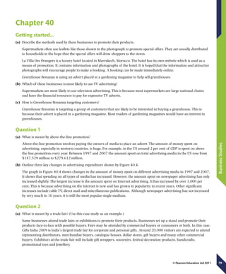 79
BusinessStudies
© Pearson Education Ltd 2011
Chapter 40
Getting started…
(a)	 Describe the methods used by these businesses to promote their products.
Supermarkets often use leaflets like those shown in the photograph to promote special offers. They are usually distributed
to households in the hope that the special offers will draw shoppers to the stores.
La Villa Des Orangers is a luxury hotel located in Marrakech, Morocco. The hotel has its own website which is used as a
means of promotion. It contains information and photographs of the hotel. It is hoped that the information and attractive
photographs will encourage people to make a booking. A booking can be made immediately online.
Greenhouse Bonanza is using an advert placed in a gardening magazine to help sell greenhouses.
(b)	 Which of these businesses is most likely to use TV advertising?
Supermarkets are most likely to use television advertising. This is because most supermarkets are large national chains
and have the financial resources to pay for expensive TV adverts.
(c)	 How is Greenhouse Bonanza targeting customers?
Greenhouse Bonanza is targeting a group of customers that are likely to be interested in buying a greenhouse. This is
because their advert is placed in a gardening magazine. Most readers of gardening magazines would have an interest in
greenhouses.
Question 1
(a)	 What is meant by above-the-line promotion?
Above-the-line promotion involves paying the owners of media to place an advert. The amount of money spent on
advertising, especially in western countries, is huge. For example, in the US around 2 per cent of GDP is spent on above
the line promotion every year. Between 1997 and 2007 the amount spent on total advertising media in the US rose from
$187,529 million to $279,612 million.
(b)	 Outline three key changes in advertising expenditure shown by Figure 40.4.
The graph in Figure 40.4 shows changes in the amount of money spent on different advertising media in 1997 and 2007.
It shows that spending on all types of media has increased. However, the amount spent on newspaper advertising has only
increased slightly. The largest increase is the amount spent on Internet advertising. It has increased by over 1,000 per
cent. This is because advertising on the internet is new and has grown in popularity in recent years. Other significant
increases include cable TV, direct mail and miscellaneous publications. Although newspaper advertising has not increased
by very much in 10 years, it is still the most popular single medium.
Question 2
(a)	 What is meant by a trade fair? (Use this case study as an example.)
Some businesses attend trade fairs or exhibitions to promote their products. Businesses set up a stand and promote their
products face-to-face with possible buyers. Fairs may be attended by commercial buyers or consumers or both. In this case,
Gifts India 2009 is India’s largest trade fair for corporate and personal gifts. Around 20,000 visitors are expected to attend
representing distributors, merchandise buyers, catalogue houses, dollar stores, gift buyers and many other commercial
buyers. Exhibitors at the trade fair will include gift wrappers, souvenirs, festival decoration products, handicrafts,
promotional toys and Jewellery.
 